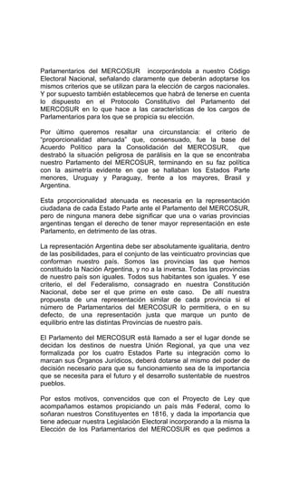 Parlamentarios del MERCOSUR incorporándola a nuestro Código 
Electoral Nacional, señalando claramente que deberán adoptarse los 
mismos criterios que se utilizan para la elección de cargos nacionales. 
Y por supuesto también establecemos que habrá de tenerse en cuenta 
lo dispuesto en el Protocolo Constitutivo del Parlamento del 
MERCOSUR en lo que hace a las características de los cargos de 
Parlamentarios para los que se propicia su elección. 
Por último queremos resaltar una circunstancia: el criterio de 
“proporcionalidad atenuada” que, consensuado, fue la base del 
Acuerdo Político para la Consolidación del MERCOSUR, que 
destrabó la situación peligrosa de parálisis en la que se encontraba 
nuestro Parlamento del MERCOSUR, terminando en su faz política 
con la asimetría evidente en que se hallaban los Estados Parte 
menores, Uruguay y Paraguay, frente a los mayores, Brasil y 
Argentina. 
Esta proporcionalidad atenuada es necesaria en la representación 
ciudadana de cada Estado Parte ante el Parlamento del MERCOSUR, 
pero de ninguna manera debe significar que una o varias provincias 
argentinas tengan el derecho de tener mayor representación en este 
Parlamento, en detrimento de las otras. 
La representación Argentina debe ser absolutamente igualitaria, dentro 
de las posibilidades, para el conjunto de las veinticuatro provincias que 
conforman nuestro país. Somos las provincias las que hemos 
constituido la Nación Argentina, y no a la inversa. Todas las provincias 
de nuestro país son iguales. Todos sus habitantes son iguales. Y ese 
criterio, el del Federalismo, consagrado en nuestra Constitución 
Nacional, debe ser el que prime en este caso. De allí nuestra 
propuesta de una representación similar de cada provincia si el 
número de Parlamentarios del MERCOSUR lo permitiera, o en su 
defecto, de una representación justa que marque un punto de 
equilibrio entre las distintas Provincias de nuestro país. 
El Parlamento del MERCOSUR está llamado a ser el lugar donde se 
decidan los destinos de nuestra Unión Regional, ya que una vez 
formalizada por los cuatro Estados Parte su integración como lo 
marcan sus Órganos Jurídicos, deberá dotarse al mismo del poder de 
decisión necesario para que su funcionamiento sea de la importancia 
que se necesita para el futuro y el desarrollo sustentable de nuestros 
pueblos. 
Por estos motivos, convencidos que con el Proyecto de Ley que 
acompañamos estamos propiciando un país más Federal, como lo 
soñaran nuestros Constituyentes en 1816, y dada la importancia que 
tiene adecuar nuestra Legislación Electoral incorporando a la misma la 
Elección de los Parlamentarios del MERCOSUR es que pedimos a 
 