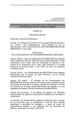“2014- Año de Homenaje al Almirante Guillermo Brown, en el Bicentenario del Combate Naval de Montevideo” 
Senado de la Nación 
Secretaria Parlamentaria 
Dirección General de Publicaciones 
VERSION PRELIMINAR SUSCEPTIBLE DE CORRECCION UNA VEZ 
CONFRONTADO CON EL ORIGINAL IMPRESO 
(S-2681/14) 
PROYECTO DE LEY 
El Senado y Cámara de Diputados,… 
Artículo 1º: Incorpórese al TITULO VII del Código Electoral Nacional - 
Ley 19.945 y sus modificaciones- como Capítulo IV, con la 
denominación: “DE LA ELECCIÓN DE LOS PARLAMENTARIOS DEL 
MERCOSUR”, lo que sigue: 
CAPITULO IV 
DE LA ELECCIÓN DE LOS PARLAMENTARIOS DEL MERCOSUR 
Artículo 164 bis – Para ser Parlamentario del MERCOSUR se requiere 
haber cumplido la edad de veinticinco años, haber alcanzado un título 
universitario, tener cuatro años de ciudadanía en ejercicio, y ser 
natural de la jurisdicción que lo elija, cada Provincia o la Ciudad 
Autónoma de Buenos Aires, o con cinco (5) años de residencia 
inmediata en ella. 
Artículo 164 ter – Los Parlamentarios del MERCOSUR serán elegidos 
directamente por el pueblo de cada Provincia y de la Ciudad 
Autónoma de Buenos Aires. 
Artículo 164 quater – El mandato de los Parlamentarios del 
MERCOSUR tendrá una duración de cuatro (4) años, contados a partir 
de la fecha de asunción en el cargo, y podrán ser reelectos. La fecha 
de asunción en el cargo estará determinada de acuerdo a lo que 
establezca al respecto el propio Parlamento del MERCOSUR. 
Artículo 164 quinquies – A los efectos de asegurar una adecuada 
representación se aplicará el mecanismo de elección que se detalla a 
continuación: 
a) Dieciséis (16) parlamentarios elegidos directamente por el pueblo 
de las provincias, que se considerarán a este fin como distritos 
electorales, a pluralidad de sufragios y a razón de cuatro (4) 
parlamentarios titulares y sus suplentes por las Provincias de 
Misiones, Corrientes, Formosa y Entre Ríos. 
 
