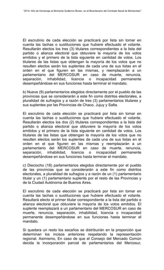 “2014- Año de Homenaje al Almirante Guillermo Brown, en el Bicentenario del Combate Naval de Montevideo” 
El escrutinio de cada elección se practicará por lista sin tomar en 
cuenta las tachas o sustituciones que hubiere efectuado el votante. 
Resultarán electos los tres (3) titulares correspondientes a la lista del 
partido o alianza electoral que obtuviere la mayoría de los votos 
emitidos y el primero de la lista siguiente en cantidad de votos. Los 
titulares de las listas que obtengan la mayoría de los votos que no 
resulten electos serán los suplentes de cada una de sus listas en el 
orden en el que figuren en las mismas, y reemplazarán a un 
parlamentario del MERCOSUR en caso de muerte, renuncia, 
separación, inhabilidad, licencia o incapacidad permanente 
desempeñándose en sus funciones hasta terminar el mandato. 
b) Nueve (9) parlamentarios elegidos directamente por el pueblo de las 
provincias que se considerarán a este fin como distritos electorales, a 
pluralidad de sufragios y a razón de tres (3) parlamentarios titulares y 
sus suplentes por las Provincias de Chaco, Jujuy y Salta. 
El escrutinio de cada elección se practicará por lista sin tomar en 
cuenta las tachas o sustituciones que hubiere efectuado el votante. 
Resultarán electos los dos (2) titulares correspondientes a la lista del 
partido o alianza electoral que obtuviere la mayoría de los votos 
emitidos y el primero de la lista siguiente en cantidad de votos. Los 
titulares de las listas que obtengan la mayoría de los votos que no 
resulten electos serán los suplentes de cada una de sus listas en el 
orden en el que figuren en las mismas y reemplazarán a un 
parlamentario del MERCOSUR en caso de muerte, renuncia, 
separación, inhabilidad, licencia o incapacidad permanente 
desempeñándose en sus funciones hasta terminar el mandato. 
c) Dieciocho (18) parlamentarios elegidos directamente por el pueblo 
de las provincias que se considerarán a este fin como distritos 
electorales, a pluralidad de sufragios y a razón de un (1) parlamentario 
titular y un (1) parlamentario suplente por el resto de las Provincias y 
de la Ciudad Autónoma de Buenos Aires. 
El escrutinio de cada elección se practicará por lista sin tomar en 
cuenta las tachas o sustituciones que hubiere efectuado el votante. 
Resultará electo el primer titular correspondiente a la lista del partido o 
alianza electoral que obtuviere la mayoría de los votos emitidos. El 
suplente reemplazará a un parlamentario del MERCOSUR en caso de 
muerte, renuncia, separación, inhabilidad, licencia o incapacidad 
permanente desempeñándose en sus funciones hasta terminar el 
mandato. 
Si quedara un resto los escaños se distribuirán en la proporción que 
determinan los incisos anteriores respetando la representación 
regional. Asimismo, En caso de que el Consejo del Mercado Común 
decida la incorporación parcial de parlamentarios del Mercosur, 
 