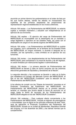 “2014- Año de Homenaje al Almirante Guillermo Brown, en el Bicentenario del Combate Naval de Montevideo” 
asumirán en primer término los parlamentarios en el orden de lista por 
las que fueron electos, siendo los electos no incorporados los 
suplentes de los primeros respetando las proporciones de 
representación regional establecidas en los incisos anteriores. 
Artículo 164 sexies – Los Parlamentarios del MERCOSUR, no estarán 
sujetos a mandato imperativo y actuarán con independencia en el 
ejercicio de sus funciones. 
Artículo 164 septies – El ejercicio del cargo de Parlamentario del 
MERCOSUR es incompatible con el desempeño de un mandato o 
cargo legislativo o ejecutivo en los Estados Parte, así como con el 
desempeño de cargos en los demás órganos del MERCOSUR. 
Artículo 164 octies – Los Parlamentarios del MERCOSUR no podrán 
ser juzgados, civil o penalmente, en el territorio de los Estados Parte 
del MERCOSUR, en ningún momento, ni durante ni después de su 
mandato, por las opiniones y votos emitidos en el ejercicio de sus 
funciones. 
Artículo 164 nonies – Los desplazamientos de los Parlamentarios del 
MERCOSUR, para comparecer a su local de reunión y de allí regresar, 
no serán limitados por restricciones legales ni administrativas. 
Artículo 164 decies – La primera elección de Parlamentarios del 
MERCOSUR se llevará a cabo en forma conjunta con las próximas 
elecciones generales de Diputados y Senadores de la Nación. 
La segunda elección y las sucesivas se llevarán a cabo en la fecha 
que establezca el Consejo del Mercado Común del MERCOSUR, al 
fijar el día del “MERCOSUR Ciudadano” para la elección de los 
Parlamentarios del MERCOSUR. 
A los efectos de cumplir con las “Etapas de transición” previstas en el 
Protocolo Constitutivo del Parlamento del MERCOSUR, los 
Parlamentarios del MERCOSUR electos en la primera elección, 
tendrán un mandato que durará desde la fecha de asunción en el 
cargo hasta la fecha de asunción de los Parlamentarios del 
MERCOSUR elegidos el día del “MERCOSUR Ciudadano”. 
Artículo 164 undecies – Para cualquier efecto concerniente a los 
Parlamentarios del MERCOSUR, -incluido el régimen de prerrogativas 
e inmunidades- que no figure en los artículos anteriores de éste Título, 
será de aplicación el Protocolo Constitutivo del Parlamento del 
MERCOSUR, firmado en la ciudad de Montevideo, República Oriental 
del Uruguay, el 9 de diciembre de 2005; y las demás normas que lo 
complementen. 
 