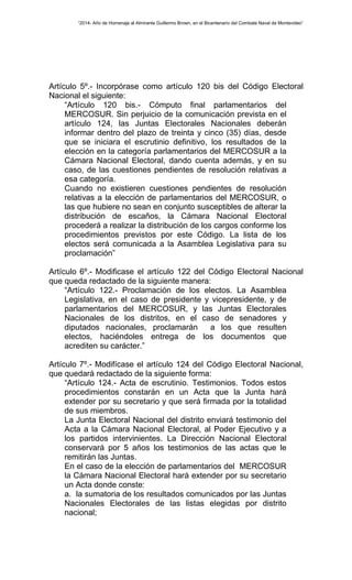 “2014- Año de Homenaje al Almirante Guillermo Brown, en el Bicentenario del Combate Naval de Montevideo” 
Artículo 5º.- Incorpórase como artículo 120 bis del Código Electoral 
Nacional el siguiente: 
“Artículo 120 bis.- Cómputo final parlamentarios del 
MERCOSUR. Sin perjuicio de la comunicación prevista en el 
artículo 124, las Juntas Electorales Nacionales deberán 
informar dentro del plazo de treinta y cinco (35) días, desde 
que se iniciara el escrutinio definitivo, los resultados de la 
elección en la categoría parlamentarios del MERCOSUR a la 
Cámara Nacional Electoral, dando cuenta además, y en su 
caso, de las cuestiones pendientes de resolución relativas a 
esa categoría. 
Cuando no existieren cuestiones pendientes de resolución 
relativas a la elección de parlamentarios del MERCOSUR, o 
las que hubiere no sean en conjunto susceptibles de alterar la 
distribución de escaños, la Cámara Nacional Electoral 
procederá a realizar la distribución de los cargos conforme los 
procedimientos previstos por este Código. La lista de los 
electos será comunicada a la Asamblea Legislativa para su 
proclamación” 
Artículo 6º.- Modificase el artículo 122 del Código Electoral Nacional 
que queda redactado de la siguiente manera: 
“Artículo 122.- Proclamación de los electos. La Asamblea 
Legislativa, en el caso de presidente y vicepresidente, y de 
parlamentarios del MERCOSUR, y las Juntas Electorales 
Nacionales de los distritos, en el caso de senadores y 
diputados nacionales, proclamarán a los que resulten 
electos, haciéndoles entrega de los documentos que 
acrediten su carácter.” 
Artículo 7º.- Modifícase el artículo 124 del Código Electoral Nacional, 
que quedará redactado de la siguiente forma: 
“Artículo 124.- Acta de escrutinio. Testimonios. Todos estos 
procedimientos constarán en un Acta que la Junta hará 
extender por su secretario y que será firmada por la totalidad 
de sus miembros. 
La Junta Electoral Nacional del distrito enviará testimonio del 
Acta a la Cámara Nacional Electoral, al Poder Ejecutivo y a 
los partidos intervinientes. La Dirección Nacional Electoral 
conservará por 5 años los testimonios de las actas que le 
remitirán las Juntas. 
En el caso de la elección de parlamentarios del MERCOSUR 
la Cámara Nacional Electoral hará extender por su secretario 
un Acta donde conste: 
a. la sumatoria de los resultados comunicados por las Juntas 
Nacionales Electorales de las listas elegidas por distrito 
nacional; 
 