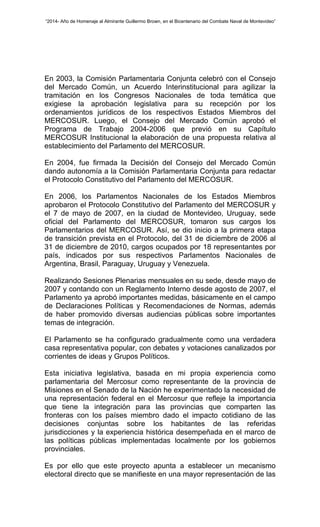 “2014- Año de Homenaje al Almirante Guillermo Brown, en el Bicentenario del Combate Naval de Montevideo” 
En 2003, la Comisión Parlamentaria Conjunta celebró con el Consejo 
del Mercado Común, un Acuerdo Interinstitucional para agilizar la 
tramitación en los Congresos Nacionales de toda temática que 
exigiese la aprobación legislativa para su recepción por los 
ordenamientos jurídicos de los respectivos Estados Miembros del 
MERCOSUR. Luego, el Consejo del Mercado Común aprobó el 
Programa de Trabajo 2004-2006 que previó en su Capítulo 
MERCOSUR Institucional la elaboración de una propuesta relativa al 
establecimiento del Parlamento del MERCOSUR. 
En 2004, fue firmada la Decisión del Consejo del Mercado Común 
dando autonomía a la Comisión Parlamentaria Conjunta para redactar 
el Protocolo Constitutivo del Parlamento del MERCOSUR. 
En 2006, los Parlamentos Nacionales de los Estados Miembros 
aprobaron el Protocolo Constitutivo del Parlamento del MERCOSUR y 
el 7 de mayo de 2007, en la ciudad de Montevideo, Uruguay, sede 
oficial del Parlamento del MERCOSUR, tomaron sus cargos los 
Parlamentarios del MERCOSUR. Así, se dio inicio a la primera etapa 
de transición prevista en el Protocolo, del 31 de diciembre de 2006 al 
31 de diciembre de 2010, cargos ocupados por 18 representantes por 
país, indicados por sus respectivos Parlamentos Nacionales de 
Argentina, Brasil, Paraguay, Uruguay y Venezuela. 
Realizando Sesiones Plenarias mensuales en su sede, desde mayo de 
2007 y contando con un Reglamento Interno desde agosto de 2007, el 
Parlamento ya aprobó importantes medidas, básicamente en el campo 
de Declaraciones Políticas y Recomendaciones de Normas, además 
de haber promovido diversas audiencias públicas sobre importantes 
temas de integración. 
El Parlamento se ha configurado gradualmente como una verdadera 
casa representativa popular, con debates y votaciones canalizados por 
corrientes de ideas y Grupos Políticos. 
Esta iniciativa legislativa, basada en mi propia experiencia como 
parlamentaria del Mercosur como representante de la provincia de 
Misiones en el Senado de la Nación he experimentado la necesidad de 
una representación federal en el Mercosur que refleje la importancia 
que tiene la integración para las provincias que comparten las 
fronteras con los países miembro dado el impacto cotidiano de las 
decisiones conjuntas sobre los habitantes de las referidas 
jurisdicciones y la experiencia histórica desempeñada en el marco de 
las políticas públicas implementadas localmente por los gobiernos 
provinciales. 
Es por ello que este proyecto apunta a establecer un mecanismo 
electoral directo que se manifieste en una mayor representación de las 
 