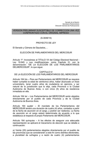 “2014- Año de Homenaje al Almirante Guillermo Brown, en el Bicentenario del Combate Naval de Montevideo” 
Senado de la Nación 
Secretaria Parlamentaria 
Dirección General de Publicaciones 
VERSION PRELIMINAR SUSCEPTIBLE DE CORRECCION UNA VEZ 
CONFRONTADO CON EL ORIGINAL IMPRESO 
(S-3048/14) 
PROYECTO DE LEY 
El Senado y Cámara de Diputados,… 
ELECCIÓN DE PARLAMENTARIOS DEL MERCOSUR 
Artículo 1º: Incorpórese al TITULO VII del Código Electoral Nacional - 
Ley 19.945 y sus modificaciones- como Capítulo IV, con la 
denominación: “DE LA ELECCIÓN DE LOS PARLAMENTARIOS 
DELMERCOSUR”, lo que sigue: 
CAPITULO IV 
DE LA ELECCIÓN DE LOS PARLAMENTARIOS DEL MERCOSUR 
Artículo 164 bis – Para ser Parlamentario del MERCOSUR se requiere 
haber cumplido la edad de veinticinco años, haber alcanzado un título 
universitario, tener cuatro años de ciudadanía en ejercicio, y ser 
natural de la jurisdicción que lo elija, cada Provincia o la Ciudad 
Autónoma de Buenos Aires, o con cinco (5) años de residencia 
inmediata en ella. 
Artículo 164 ter – Los Parlamentarios del MERCOSUR serán elegidos 
directamente por el pueblo de cada Provincia y de la Ciudad 
Autónoma de Buenos Aires. 
Artículo 164 quater – El mandato de los Parlamentarios del 
MERCOSUR tendrá una duración de cuatro (4) años, contados a partir 
de la fecha de asunción en el cargo, y podrán ser reelectos. La fecha 
de asunción en el cargo estará determinada de acuerdo a lo que 
establezca al respecto el propio Parlamento del MERCOSUR. 
Artículo 164 quinquies – A los efectos de asegurar una adecuada 
representación se aplicará el mecanismo de elección que se detalla a 
continuación: 
a) Veinte (20) parlamentarios elegidos directamente por el pueblo de 
las provincias que se considerarán a este fin como distritos electorales, 
a pluralidad de sufragios y a razón de cuatro (4) parlamentarios 
 