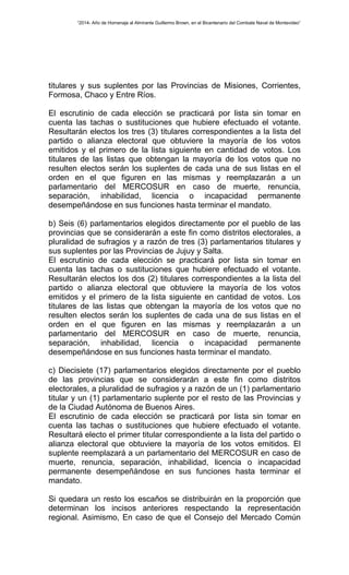 “2014- Año de Homenaje al Almirante Guillermo Brown, en el Bicentenario del Combate Naval de Montevideo” 
titulares y sus suplentes por las Provincias de Misiones, Corrientes, 
Formosa, Chaco y Entre Ríos. 
El escrutinio de cada elección se practicará por lista sin tomar en 
cuenta las tachas o sustituciones que hubiere efectuado el votante. 
Resultarán electos los tres (3) titulares correspondientes a la lista del 
partido o alianza electoral que obtuviere la mayoría de los votos 
emitidos y el primero de la lista siguiente en cantidad de votos. Los 
titulares de las listas que obtengan la mayoría de los votos que no 
resulten electos serán los suplentes de cada una de sus listas en el 
orden en el que figuren en las mismas y reemplazarán a un 
parlamentario del MERCOSUR en caso de muerte, renuncia, 
separación, inhabilidad, licencia o incapacidad permanente 
desempeñándose en sus funciones hasta terminar el mandato. 
b) Seis (6) parlamentarios elegidos directamente por el pueblo de las 
provincias que se considerarán a este fin como distritos electorales, a 
pluralidad de sufragios y a razón de tres (3) parlamentarios titulares y 
sus suplentes por las Provincias de Jujuy y Salta. 
El escrutinio de cada elección se practicará por lista sin tomar en 
cuenta las tachas o sustituciones que hubiere efectuado el votante. 
Resultarán electos los dos (2) titulares correspondientes a la lista del 
partido o alianza electoral que obtuviere la mayoría de los votos 
emitidos y el primero de la lista siguiente en cantidad de votos. Los 
titulares de las listas que obtengan la mayoría de los votos que no 
resulten electos serán los suplentes de cada una de sus listas en el 
orden en el que figuren en las mismas y reemplazarán a un 
parlamentario del MERCOSUR en caso de muerte, renuncia, 
separación, inhabilidad, licencia o incapacidad permanente 
desempeñándose en sus funciones hasta terminar el mandato. 
c) Diecisiete (17) parlamentarios elegidos directamente por el pueblo 
de las provincias que se considerarán a este fin como distritos 
electorales, a pluralidad de sufragios y a razón de un (1) parlamentario 
titular y un (1) parlamentario suplente por el resto de las Provincias y 
de la Ciudad Autónoma de Buenos Aires. 
El escrutinio de cada elección se practicará por lista sin tomar en 
cuenta las tachas o sustituciones que hubiere efectuado el votante. 
Resultará electo el primer titular correspondiente a la lista del partido o 
alianza electoral que obtuviere la mayoría de los votos emitidos. El 
suplente reemplazará a un parlamentario del MERCOSUR en caso de 
muerte, renuncia, separación, inhabilidad, licencia o incapacidad 
permanente desempeñándose en sus funciones hasta terminar el 
mandato. 
Si quedara un resto los escaños se distribuirán en la proporción que 
determinan los incisos anteriores respectando la representación 
regional. Asimismo, En caso de que el Consejo del Mercado Común 
 
