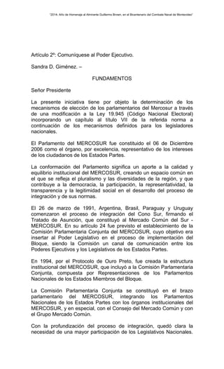 “2014- Año de Homenaje al Almirante Guillermo Brown, en el Bicentenario del Combate Naval de Montevideo” 
Artículo 2º: Comuníquese al Poder Ejecutivo. 
Sandra D. Giménez. – 
FUNDAMENTOS 
Señor Presidente 
La presente iniciativa tiene por objeto la determinación de los 
mecanismos de elección de los parlamentarios del Mercosur a través 
de una modificación a la Ley 19.945 (Código Nacional Electoral) 
incorporando un capítulo al título VII de la referida norma a 
continuación de los mecanismos definidos para los legisladores 
nacionales. 
El Parlamento del MERCOSUR fue constituido el 06 de Diciembre 
2006 como el órgano, por excelencia, representativo de los intereses 
de los ciudadanos de los Estados Partes. 
La conformación del Parlamento significa un aporte a la calidad y 
equilibrio institucional del MERCOSUR, creando un espacio común en 
el que se refleja el pluralismo y las diversidades de la región, y que 
contribuye a la democracia, la participación, la representatividad, la 
transparencia y la legitimidad social en el desarrollo del proceso de 
integración y de sus normas. 
El 26 de marzo de 1991, Argentina, Brasil, Paraguay y Uruguay 
comenzaron el proceso de integración del Cono Sur, firmando el 
Tratado de Asunción, que constituyó al Mercado Común del Sur - 
MERCOSUR. En su artículo 24 fue previsto el establecimiento de la 
Comisión Parlamentaria Conjunta del MERCOSUR, cuyo objetivo era 
insertar al Poder Legislativo en el proceso de implementación del 
Bloque, siendo la Comisión un canal de comunicación entre los 
Poderes Ejecutivos y los Legislativos de los Estados Partes. 
En 1994, por el Protocolo de Ouro Preto, fue creada la estructura 
institucional del MERCOSUR, que incluyó a la Comisión Parlamentaria 
Conjunta, compuesta por Representaciones de los Parlamentos 
Nacionales de los Estados Miembros del Bloque. 
La Comisión Parlamentaria Conjunta se constituyó en el brazo 
parlamentario del MERCOSUR, integrando los Parlamentos 
Nacionales de los Estados Partes con los órganos institucionales del 
MERCOSUR, y en especial, con el Consejo del Mercado Común y con 
el Grupo Mercado Común. 
Con la profundización del proceso de integración, quedó clara la 
necesidad de una mayor participación de los Legislativos Nacionales. 
 