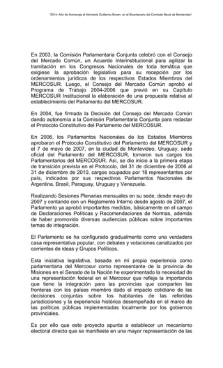 “2014- Año de Homenaje al Almirante Guillermo Brown, en el Bicentenario del Combate Naval de Montevideo” 
En 2003, la Comisión Parlamentaria Conjunta celebró con el Consejo 
del Mercado Común, un Acuerdo Interinstitucional para agilizar la 
tramitación en los Congresos Nacionales de toda temática que 
exigiese la aprobación legislativa para su recepción por los 
ordenamientos jurídicos de los respectivos Estados Miembros del 
MERCOSUR. Luego, el Consejo del Mercado Común aprobó el 
Programa de Trabajo 2004-2006 que previó en su Capítulo 
MERCOSUR Institucional la elaboración de una propuesta relativa al 
establecimiento del Parlamento del MERCOSUR. 
En 2004, fue firmada la Decisión del Consejo del Mercado Común 
dando autonomía a la Comisión Parlamentaria Conjunta para redactar 
el Protocolo Constitutivo del Parlamento del MERCOSUR. 
En 2006, los Parlamentos Nacionales de los Estados Miembros 
aprobaron el Protocolo Constitutivo del Parlamento del MERCOSUR y 
el 7 de mayo de 2007, en la ciudad de Montevideo, Uruguay, sede 
oficial del Parlamento del MERCOSUR, tomaron sus cargos los 
Parlamentarios del MERCOSUR. Así, se dio inicio a la primera etapa 
de transición prevista en el Protocolo, del 31 de diciembre de 2006 al 
31 de diciembre de 2010, cargos ocupados por 18 representantes por 
país, indicados por sus respectivos Parlamentos Nacionales de 
Argentina, Brasil, Paraguay, Uruguay y Venezuela. 
Realizando Sesiones Plenarias mensuales en su sede, desde mayo de 
2007 y contando con un Reglamento Interno desde agosto de 2007, el 
Parlamento ya aprobó importantes medidas, básicamente en el campo 
de Declaraciones Políticas y Recomendaciones de Normas, además 
de haber promovido diversas audiencias públicas sobre importantes 
temas de integración. 
El Parlamento se ha configurado gradualmente como una verdadera 
casa representativa popular, con debates y votaciones canalizados por 
corrientes de ideas y Grupos Políticos. 
Esta iniciativa legislativa, basada en mi propia experiencia como 
parlamentaria del Mercosur como representante de la provincia de 
Misiones en el Senado de la Nación he experimentado la necesidad de 
una representación federal en el Mercosur que refleje la importancia 
que tiene la integración para las provincias que comparten las 
fronteras con los países miembro dado el impacto cotidiano de las 
decisiones conjuntas sobre los habitantes de las referidas 
jurisdicciones y la experiencia histórica desempeñada en el marco de 
las políticas públicas implementadas localmente por los gobiernos 
provinciales. 
Es por ello que este proyecto apunta a establecer un mecanismo 
electoral directo que se manifieste en una mayor representación de las 
 