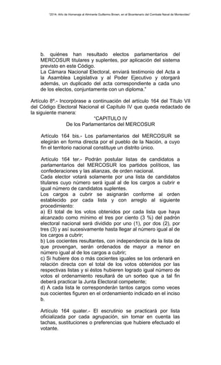 “2014- Año de Homenaje al Almirante Guillermo Brown, en el Bicentenario del Combate Naval de Montevideo” 
b. quiénes han resultado electos parlamentarios del 
MERCOSUR titulares y suplentes, por aplicación del sistema 
previsto en este Código. 
La Cámara Nacional Electoral, enviará testimonio del Acta a 
la Asamblea Legislativa y al Poder Ejecutivo y otorgará 
además, un duplicado del acta correspondiente a cada uno 
de los electos, conjuntamente con un diploma.” 
Artículo 8º.- Incorpórase a continuación del artículo 164 del Título VII 
del Código Electoral Nacional el Capítulo IV que queda redactado de 
la siguiente manera: 
“CAPITULO IV 
De los Parlamentarios del MERCOSUR 
Artículo 164 bis.- Los parlamentarios del MERCOSUR se 
elegirán en forma directa por el pueblo de la Nación, a cuyo 
fin el territorio nacional constituye un distrito único. 
Artículo 164 ter.- Podrán postular listas de candidatos a 
parlamentarios del MERCOSUR los partidos políticos, las 
confederaciones y las alianzas, de orden nacional. 
Cada elector votará solamente por una lista de candidatos 
titulares cuyo número será igual al de los cargos a cubrir e 
igual número de candidatos suplentes. 
Los cargos a cubrir se asignarán conforme al orden 
establecido por cada lista y con arreglo al siguiente 
procedimiento: 
a) El total de los votos obtenidos por cada lista que haya 
alcanzado como mínimo el tres por ciento (3 %) del padrón 
electoral nacional será dividido por uno (1), por dos (2), por 
tres (3) y así sucesivamente hasta llegar al número igual al de 
los cargos a cubrir; 
b) Los cocientes resultantes, con independencia de la lista de 
que provengan, serán ordenados de mayor a menor en 
número igual al de los cargos a cubrir; 
c) Si hubiere dos o más cocientes iguales se los ordenará en 
relación directa con el total de los votos obtenidos por las 
respectivas listas y si éstos hubieren logrado igual número de 
votos el ordenamiento resultará de un sorteo que a tal fin 
deberá practicar la Junta Electoral competente; 
d) A cada lista le corresponderán tantos cargos como veces 
sus cocientes figuren en el ordenamiento indicado en el inciso 
b. 
Artículo 164 quater.- El escrutinio se practicará por lista 
oficializada por cada agrupación, sin tomar en cuenta las 
tachas, sustituciones o preferencias que hubiere efectuado el 
votante. 
 