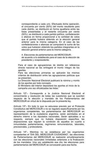 “2014- Año de Homenaje al Almirante Guillermo Brown, en el Bicentenario del Combate Naval de Montevideo” 
correspondiente a cada uno. Efectuada dicha operación, 
el cincuenta por ciento (50%) del monto resultante para 
cada distrito, se distribuirá en forma igualitaria entre las 
listas presentadas y el restante cincuenta por ciento 
(50%), se distribuirá a cada partido político, confederación 
o alianza en forma proporcional a la cantidad de votos 
que el partido hubiera obtenido en la elección general 
anterior para la misma categoría. En el caso de las 
confederaciones o alianzas se computará la suma de los 
votos que hubieren obtenido los partidos integrantes en la 
elección general anterior para la misma categoría. 
4. Elecciones de parlamentarios del MERCOSUR:. 
de acuerdo a lo establecido para el caso de la elección de 
presidente y vicepresidente. 
Para el caso de agrupaciones de distrito sin referencia 
directa nacional se les entregará el monto íntegro de los 
aportes. 
Para las elecciones primarias se aplicarán los mismos 
criterios de distribución entre las agrupaciones políticas que 
se presenten. 
La Dirección Nacional Electoral publicará la nómina y monto 
de los aportes por todo concepto. 
El Ministerio del Interior depositará los aportes al inicio de la 
campaña una vez oficializadas las listas.” 
Artículo 12º.- Corresponde a la Justicia Nacional Electoral el 
conocimiento y resolución de todas las cuestiones que se susciten 
respecto de la elección y mandato de los Parlamentarios del 
MERCOSUR en virtud de lo dispuesto por la presente ley. 
Artículo 13º.- En todo lo que no estuviese previsto por el Protocolo 
Constitutivo del MERCOSUR o no se regulare específicamente por los 
organismos competentes, los parlamentarios del MERCOSUR en 
representación de la ciudadanía argentina, serán asimilados en el 
derecho interno a los diputados nacionales. Serán aplicables a su 
respecto, siempre que no hubiere disposición específica, las 
disposiciones que regulan la condición de aquellos en cuanto a 
inmunidades parlamentarias, regímenes remuneratorios, laborales, 
previsionales, y protocolares. 
Artículo 14º.- Mientras no se establezca por los organismos 
competentes el “DIA DEL MERCOSUR CIUDADANO”, las elecciones 
de Parlamentarios del MERCOSUR se realizarán simultáneamente 
con las elecciones nacionales inmediatas anteriores a la finalización 
de los mandatos. Una vez establecido ese día, las elecciones para 
parlamentarios del MERCOSUR se convocarán para esa fecha. 
 
