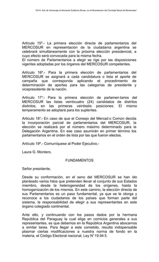 “2014- Año de Homenaje al Almirante Guillermo Brown, en el Bicentenario del Combate Naval de Montevideo” 
Artículo 15º.- La primera elección directa de parlamentarios del 
MERCOSUR en representación de la ciudadanía argentina se 
celebrará simultáneamente con la próxima elección presidencial, a 
cuyo efecto será convocada para la misma fecha. 
El número de Parlamentarios a elegir se rige por las disposiciones 
vigentes adoptadas por los órganos del MERCOSUR competentes. 
Artículo 16º.- Para la primera elección de parlamentarios del 
MERCOSUR se asignará a cada candidatura o lista el aporte de 
campaña que corresponda aplicando el procedimiento de 
determinación de aportes para las categorías de presidente y 
vicepresidente de la nación. 
Artículo 17°.- Para la primera elección de parlamen tarios del 
MERCOSUR las listas veinticuatro (24) candidatos de distritos 
distintos, en las primeras veintiséis posiciones. El mismo 
temperamento se adoptará para los suplentes. 
Articulo 18°.- En caso de que el Consejo del Mercad o Común decida 
la incorporación parcial de parlamentarios del MERCOSUR, la 
elección se realizará por el número máximo determinado para la 
Delegación Argentina. En ese caso asumirán en primer término los 
parlamentarios en el orden de lista por las que fueron electos. 
Artículo 19º.- Comuníquese al Poder Ejecutivo.- 
Laura G. Montero. 
FUNDAMENTOS 
Señor presidente, 
Desde su conformación, en el seno del MERCOSUR se han ido 
planteado varios hitos que pretenden llevar al conjunto de sus Estados 
miembro, desde la heterogeneidad de los orígenes, hasta la 
homogenización de los mismos. En este camino, la elección directa de 
sus Parlamentarios es un paso fundamental, ya que se le otorga y 
reconoce a los ciudadanos de los países que forman parte del 
sistema, la responsabilidad de elegir a sus representantes en este 
órgano colegiado continental. 
Ante ello, y continuando con los pasos dados por la hermana 
República del Paraguay la cual elige en comicios generales a sus 
representantes, es que debemos en la República Argentina abocarnos 
a similar tarea. Para llegar a este cometido, resulta indispensable 
plasmar ciertas modificaciones a nuestra norma de fondo en la 
materia, el Código Electoral nacional, Ley N° 19.94 5. 
 