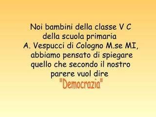 Noi bambini della classe V C della scuola primaria  A. Vespucci di Cologno M.se MI, abbiamo pensato di spiegare quello che secondo il nostro parere vuol dire  "Democrazia" 