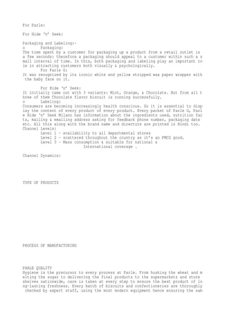 For Parle:
For Hide ‘n’ Seek:
Packaging and Labeling:-
o        Packaging:
The time spent by a customer for packaging up a product from a retail outlet is
a few seconds: therefore a packaging should appeal to a customer within such a s
mall interval of time. In this, both packaging and labeling play an important ro
le in attracting customers both visually & psychologically.
         For Parle G:
It was recognized by its iconic white and yellow stripped wax paper wrapper with
  the baby face on it.
        For Hide ‘n’ Seek:
It initially came out with 3 variants: Mint, Orange, & Chocolate. But from all t
hree of them Chocolate flavor biscuit is running successfully.
o       Labeling:
Consumers are becoming increasingly health conscious. So it is essential to disp
lay the content of every product of every product. Every packet of Parle G, Parl
e Hide ‘n’ Seek Milano has information about the ingredients used, nutrition fac
ts, mailing & emailing address asking for feedback phone number, packaging date
etc. All this along with the brand name and directors are printed in Hindi too.
Channel Levels:
        Level 1 – availability to all departmental stores
        Level 2 – scattered throughout the country as it’s an FMCG good.
        Level 3 – Mass consumption & suitable for national &
                           International coverage .
Channel Dynamics:




TYPE OF PRODUCTS




PROCESS OF MANUFACTURING



PARLE QUALITY
Hygiene is the precursor to every process at Parle. From husking the wheat and m
elting the sugar to delivering the final products to the supermarkets and store
shelves nationwide, care is taken at every step to ensure the best product of lo
ng-lasting freshness. Every batch of biscuits and confectioneries are thoroughly
 checked by expert staff, using the most modern equipment hence ensuring the sam
 