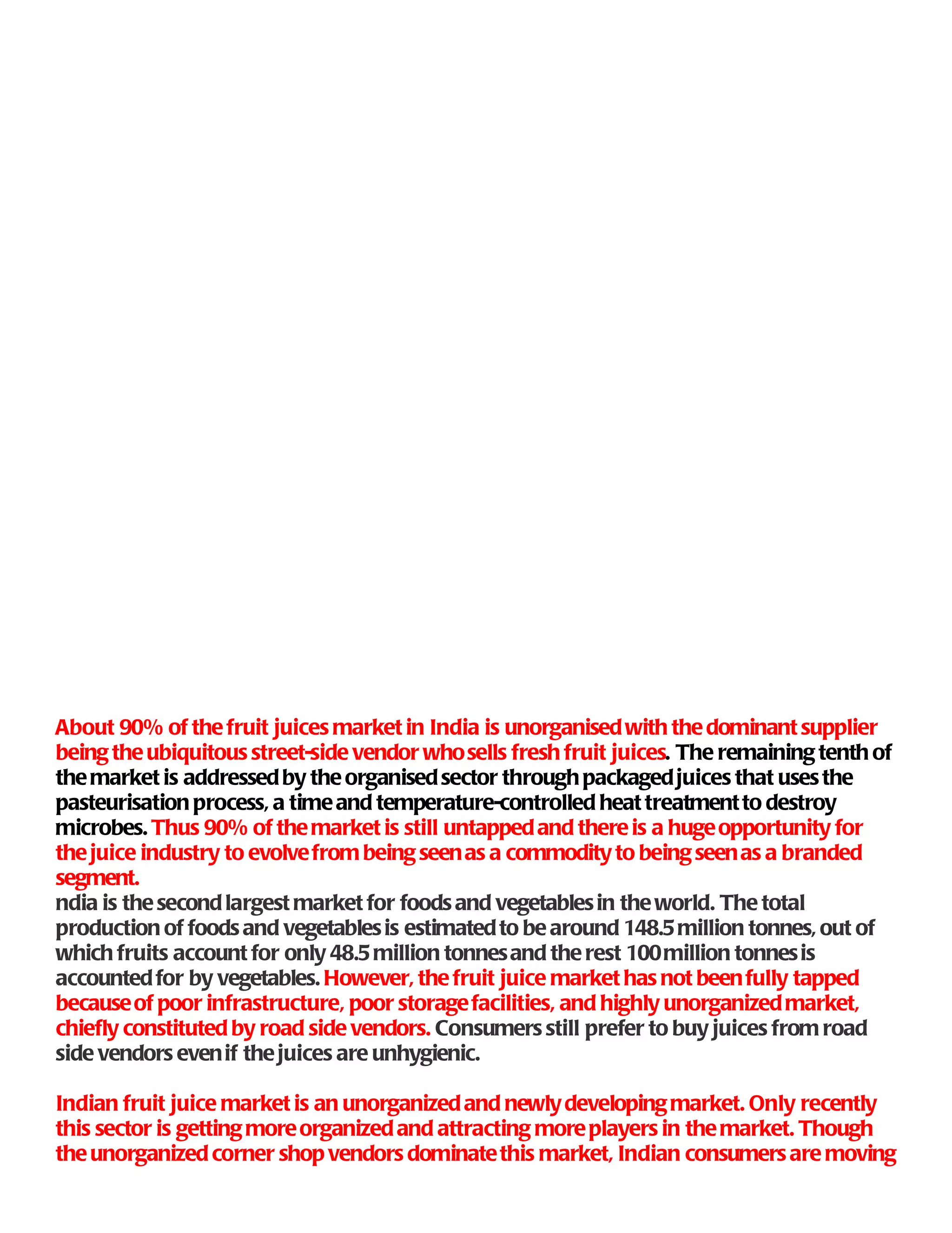 About 90% of the fruit juices market in India is unorganised with the dominant supplier
being the ubiquitous street-side vendor who sells fresh fruit juices. The remaining tenth of
the market is addressed by the organised sector through packaged juices that uses the
pasteurisation process, a time and temperature-controlled heat treatment to destroy
microbes. Thus 90% of the market is still untapped and there is a huge opportunity for
the juice industry to evolve from being seen as a commodity to being seen as a branded
segment.
ndia is the second largest market for foods and vegetables in the world. The total
production of foods and vegetables is estimated to be around 148.5 million tonnes, out of
which fruits account for only 48.5 million tonnes and the rest 100 million tonnes is
accounted for by vegetables. However, the fruit juice market has not been fully tapped
because of poor infrastructure, poor storage facilities, and highly unorganized market,
chiefly constituted by road side vendors. Consumers still prefer to buy juices from road
side vendors even if the juices are unhygienic.

Indian fruit juice market is an unorganized and newly developing market. Only recently
this sector is getting more organized and attracting more players in the market. Though
the unorganized corner shop vendors dominate this market, Indian consumers are moving
 