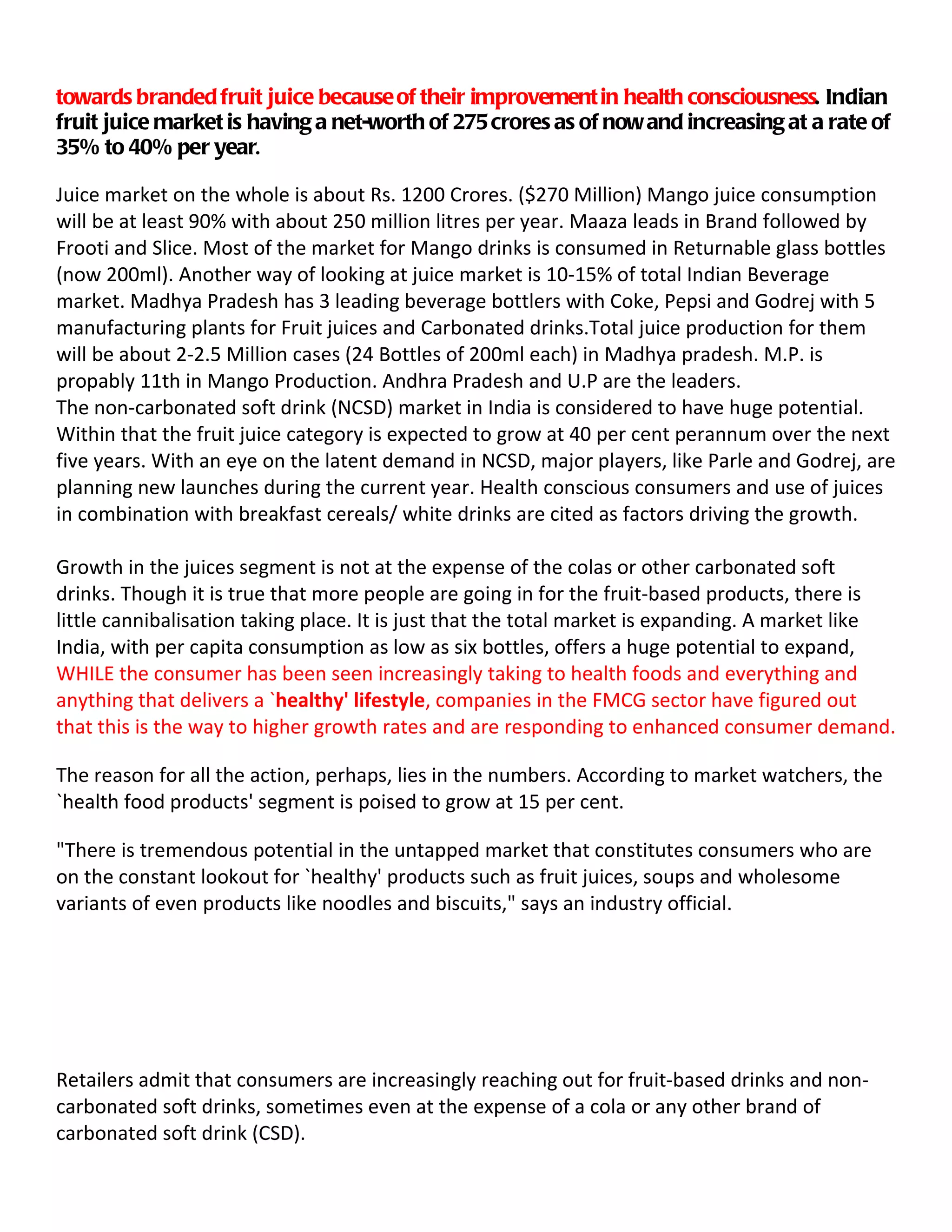 towards branded fruit juice because of their improvement in health consciousness. Indian
fruit juice market is having a net-worth of 275 crores as of now and increasing at a rate of
35% to 40% per year.

Juice market on the whole is about Rs. 1200 Crores. ($270 Million) Mango juice consumption
will be at least 90% with about 250 million litres per year. Maaza leads in Brand followed by
Frooti and Slice. Most of the market for Mango drinks is consumed in Returnable glass bottles
(now 200ml). Another way of looking at juice market is 10-15% of total Indian Beverage
market. Madhya Pradesh has 3 leading beverage bottlers with Coke, Pepsi and Godrej with 5
manufacturing plants for Fruit juices and Carbonated drinks.Total juice production for them
will be about 2-2.5 Million cases (24 Bottles of 200ml each) in Madhya pradesh. M.P. is
propably 11th in Mango Production. Andhra Pradesh and U.P are the leaders.
The non-carbonated soft drink (NCSD) market in India is considered to have huge potential.
Within that the fruit juice category is expected to grow at 40 per cent perannum over the next
five years. With an eye on the latent demand in NCSD, major players, like Parle and Godrej, are
planning new launches during the current year. Health conscious consumers and use of juices
in combination with breakfast cereals/ white drinks are cited as factors driving the growth.

Growth in the juices segment is not at the expense of the colas or other carbonated soft
drinks. Though it is true that more people are going in for the fruit-based products, there is
little cannibalisation taking place. It is just that the total market is expanding. A market like
India, with per capita consumption as low as six bottles, offers a huge potential to expand,
WHILE the consumer has been seen increasingly taking to health foods and everything and
anything that delivers a `healthy' lifestyle, companies in the FMCG sector have figured out
that this is the way to higher growth rates and are responding to enhanced consumer demand.

The reason for all the action, perhaps, lies in the numbers. According to market watchers, the
`health food products' segment is poised to grow at 15 per cent.

"There is tremendous potential in the untapped market that constitutes consumers who are
on the constant lookout for `healthy' products such as fruit juices, soups and wholesome
variants of even products like noodles and biscuits," says an industry official.




Retailers admit that consumers are increasingly reaching out for fruit-based drinks and non-
carbonated soft drinks, sometimes even at the expense of a cola or any other brand of
carbonated soft drink (CSD).
 