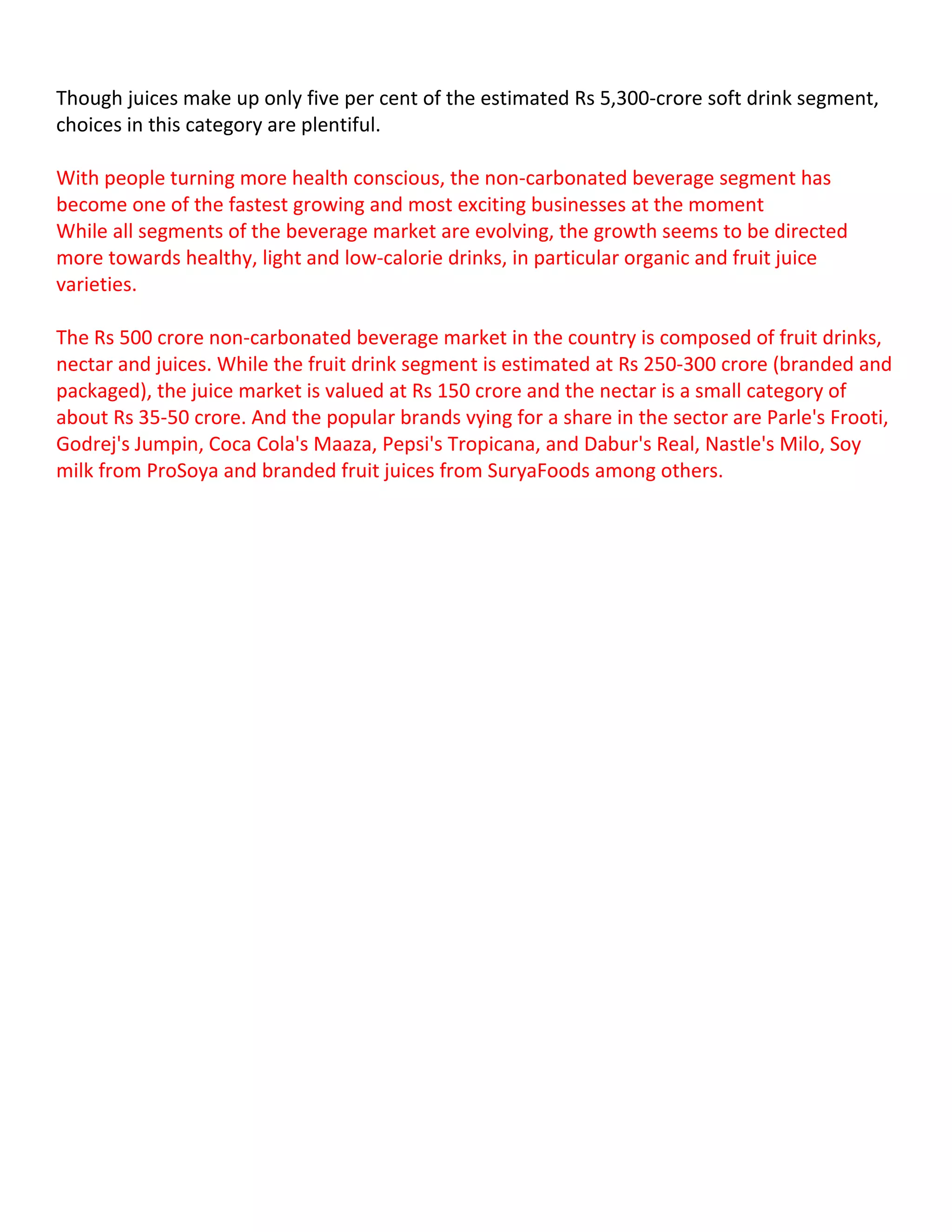 Though juices make up only five per cent of the estimated Rs 5,300-crore soft drink segment,
choices in this category are plentiful.

With people turning more health conscious, the non-carbonated beverage segment has
become one of the fastest growing and most exciting businesses at the moment
While all segments of the beverage market are evolving, the growth seems to be directed
more towards healthy, light and low-calorie drinks, in particular organic and fruit juice
varieties.

The Rs 500 crore non-carbonated beverage market in the country is composed of fruit drinks,
nectar and juices. While the fruit drink segment is estimated at Rs 250-300 crore (branded and
packaged), the juice market is valued at Rs 150 crore and the nectar is a small category of
about Rs 35-50 crore. And the popular brands vying for a share in the sector are Parle's Frooti,
Godrej's Jumpin, Coca Cola's Maaza, Pepsi's Tropicana, and Dabur's Real, Nastle's Milo, Soy
milk from ProSoya and branded fruit juices from SuryaFoods among others.
 