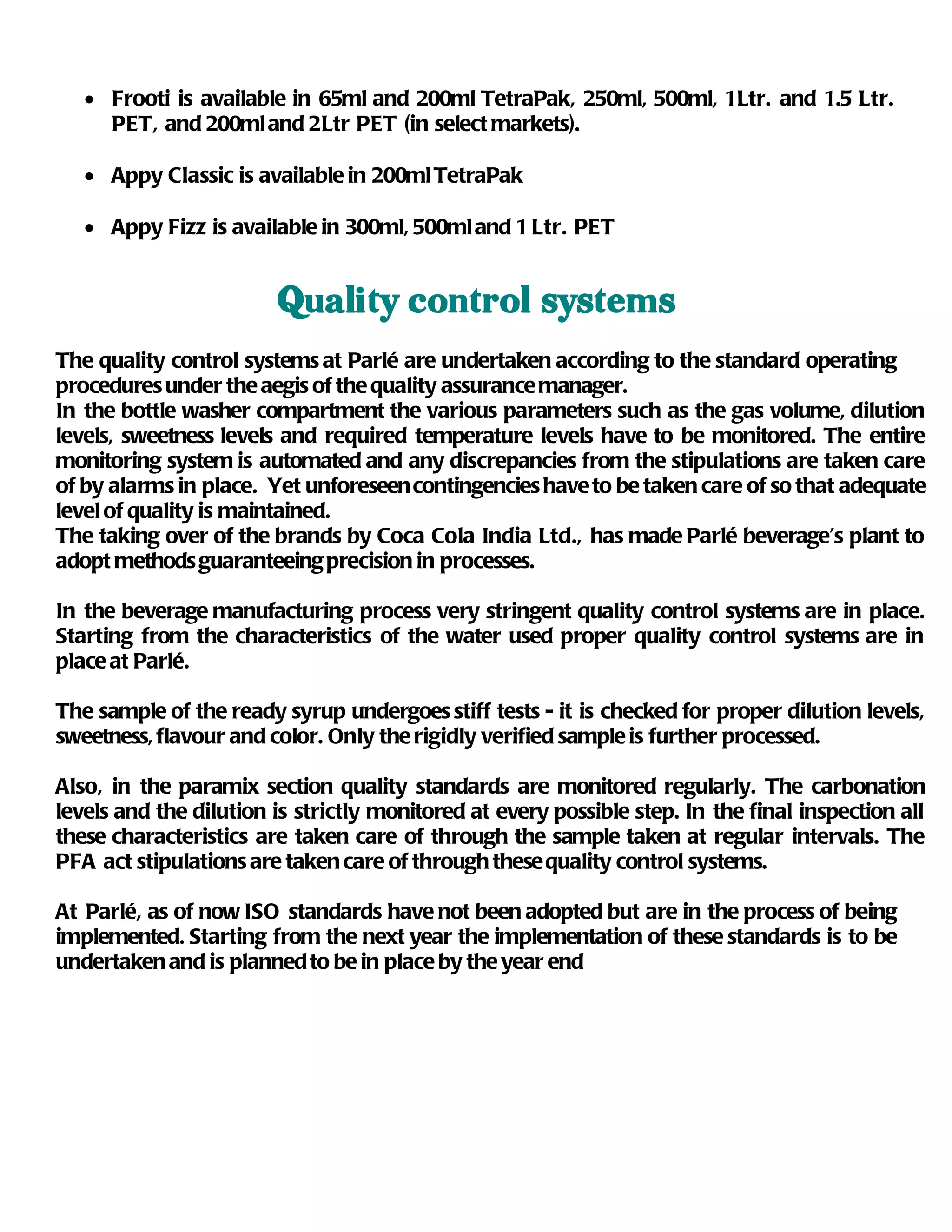 • Frooti is available in 65ml and 200ml TetraPak, 250ml, 500ml, 1Ltr. and 1.5 Ltr.
     PET, and 200ml and 2Ltr PET (in select markets).

   • Appy Classic is available in 200ml TetraPak

   • Appy Fizz is available in 300ml, 500ml and 1 Ltr. PET


                        Quality control systems
The quality control systems at Parlé are undertaken according to the standard operating
procedures under the aegis of the quality assurance manager.
In the bottle washer compartment the various parameters such as the gas volume, dilution
levels, sweetness levels and required temperature levels have to be monitored. The entire
monitoring system is automated and any discrepancies from the stipulations are taken care
of by alarms in place. Yet unforeseen contingencies have to be taken care of so that adequate
level of quality is maintained.
The taking over of the brands by Coca Cola India Ltd., has made Parlé beverage’s plant to
adopt methods guaranteeing precision in processes.

In the beverage manufacturing process very stringent quality control systems are in place.
Starting from the characteristics of the water used proper quality control systems are in
place at Parlé.

The sample of the ready syrup undergoes stiff tests - it is checked for proper dilution levels,
sweetness, flavour and color. Only the rigidly verified sample is further processed.

Also, in the paramix section quality standards are monitored regularly. The carbonation
levels and the dilution is strictly monitored at every possible step. In the final inspection all
these characteristics are taken care of through the sample taken at regular intervals. The
PFA act stipulations are taken care of through these quality control systems.

At Parlé, as of now ISO standards have not been adopted but are in the process of being
implemented. Starting from the next year the implementation of these standards is to be
undertaken and is planned to be in place by the year end
 