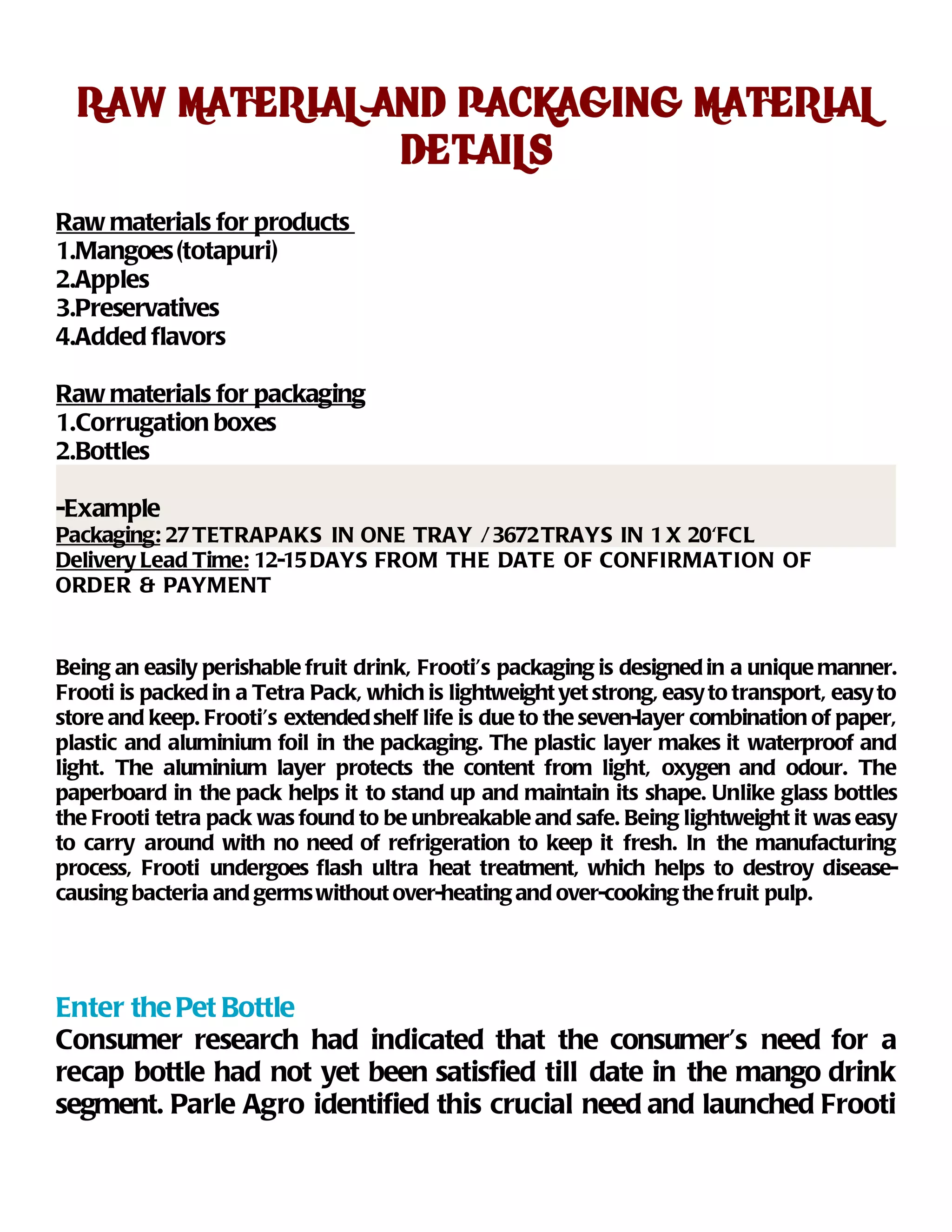 RAW MATERIAL AND PACKAGING MATERIAL
                DETAILS
Raw materials for products
1.Mangoes (totapuri)
2.Apples
3.Preservatives
4.Added flavors

Raw materials for packaging
1.Corrugation boxes
2.Bottles

-Example
Packaging: 27 TETRAPAKS IN ONE TRAY / 3672 TRAYS IN 1 X 20'FCL
Delivery Lead Time: 12-15 DAYS FROM THE DATE OF CONFIRMATION OF
ORDER & PAYMENT


Being an easily perishable fruit drink, Frooti’s packaging is designed in a unique manner.
Frooti is packed in a Tetra Pack, which is lightweight yet strong, easy to transport, easy to
store and keep. Frooti’s extended shelf life is due to the seven-layer combination of paper,
plastic and aluminium foil in the packaging. The plastic layer makes it waterproof and
light. The aluminium layer protects the content from light, oxygen and odour. The
paperboard in the pack helps it to stand up and maintain its shape. Unlike glass bottles
the Frooti tetra pack was found to be unbreakable and safe. Being lightweight it was easy
to carry around with no need of refrigeration to keep it fresh. In the manufacturing
process, Frooti undergoes flash ultra heat treatment, which helps to destroy disease-
causing bacteria and germs without over-heating and over-cooking the fruit pulp.




Enter the Pet Bottle
Consumer research had indicated that the consumer’s need for a
recap bottle had not yet been satisfied till date in the mango drink
segment. Parle Agro identified this crucial need and launched Frooti
 
