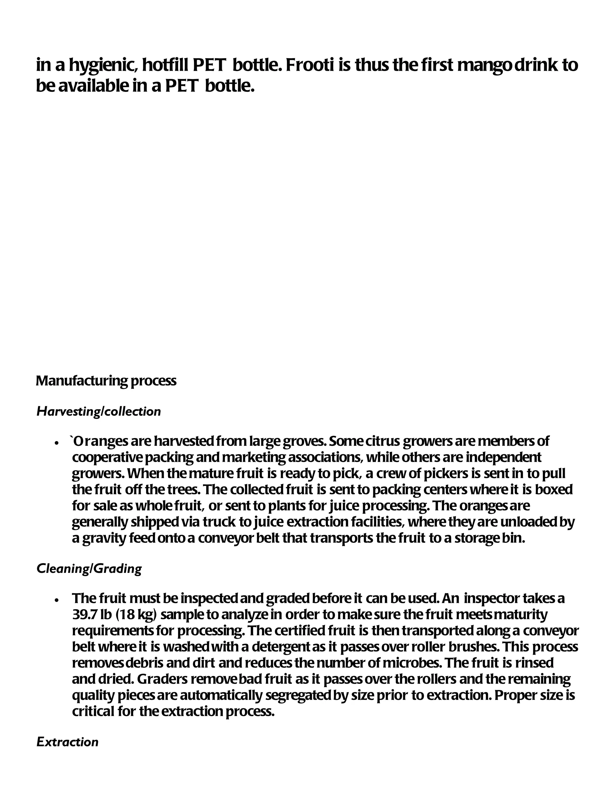 in a hygienic, hotfill PET bottle. Frooti is thus the first mango drink to
be available in a PET bottle.




Manufacturing process

Harvesting/collection

   •   ` Oranges are harvested from large groves. Some citrus growers are members of
        cooperative packing and marketing associations, while others are independent
        growers. When the mature fruit is ready to pick, a crew of pickers is sent in to pull
        the fruit off the trees. The collected fruit is sent to packing centers where it is boxed
        for sale as whole fruit, or sent to plants for juice processing. The oranges are
        generally shipped via truck to juice extraction facilities, where they are unloaded by
        a gravity feed onto a conveyor belt that transports the fruit to a storage bin.

Cleaning/Grading

   •   The fruit must be inspected and graded before it can be used. An inspector takes a
       39.7 lb (18 kg) sample to analyze in order to make sure the fruit meets maturity
       requirements for processing. The certified fruit is then transported along a conveyor
       belt where it is washed with a detergent as it passes over roller brushes. This process
       removes debris and dirt and reduces the number of microbes. The fruit is rinsed
       and dried. Graders remove bad fruit as it passes over the rollers and the remaining
       quality pieces are automatically segregated by size prior to extraction. Proper size is
       critical for the extraction process.

Extraction
 