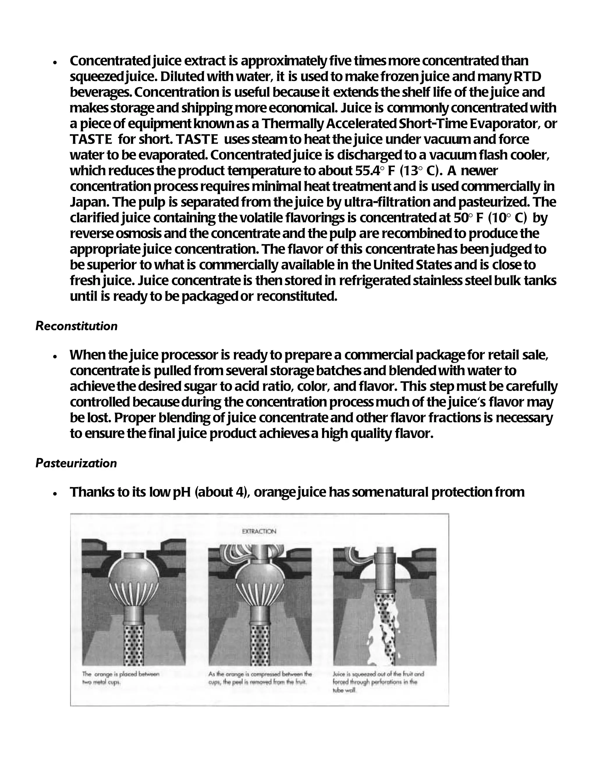 •   Concentrated juice extract is approximately five times more concentrated than
      squeezed juice. Diluted with water, it is used to make frozen juice and many RTD
      beverages. Concentration is useful because it extends the shelf life of the juice and
      makes storage and shipping more economical. Juice is commonly concentrated with
      a piece of equipment known as a Thermally Accelerated Short-Time Evaporator, or
      TASTE for short. TASTE uses steam to heat the juice under vacuum and force
      water to be evaporated. Concentrated juice is discharged to a vacuum flash cooler,
      which reduces the product temperature to about 55.4° F (13° C). A newer
      concentration process requires minimal heat treatment and is used commercially in
      Japan. The pulp is separated from the juice by ultra-filtration and pasteurized. The
      clarified juice containing the volatile flavorings is concentrated at 50° F (10° C) by
      reverse osmosis and the concentrate and the pulp are recombined to produce the
      appropriate juice concentration. The flavor of this concentrate has been judged to
      be superior to what is commercially available in the United States and is close to
      fresh juice. Juice concentrate is then stored in refrigerated stainless steel bulk tanks
      until is ready to be packaged or reconstituted.

Reconstitution

  •   When the juice processor is ready to prepare a commercial package for retail sale,
      concentrate is pulled from several storage batches and blended with water to
      achieve the desired sugar to acid ratio, color, and flavor. This step must be carefully
      controlled because during the concentration process much of the juice's flavor may
      be lost. Proper blending of juice concentrate and other flavor fractions is necessary
      to ensure the final juice product achieves a high quality flavor.

Pasteurization

  •   Thanks to its low pH (about 4), orange juice has some natural protection from
 