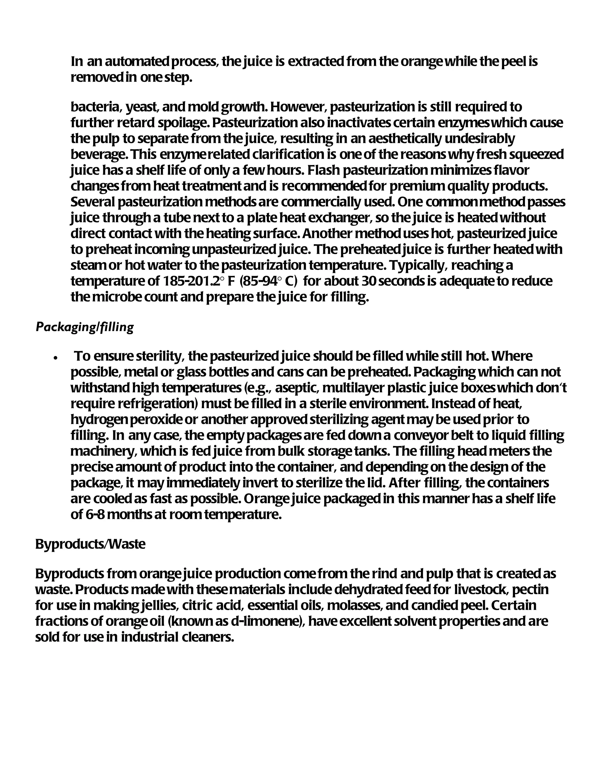In an automated process, the juice is extracted from the orange while the peel is
       removed in one step.

       bacteria, yeast, and mold growth. However, pasteurization is still required to
       further retard spoilage. Pasteurization also inactivates certain enzymes which cause
       the pulp to separate from the juice, resulting in an aesthetically undesirably
       beverage. This enzyme related clarification is one of the reasons why fresh squeezed
       juice has a shelf life of only a few hours. Flash pasteurization minimizes flavor
       changes from heat treatment and is recommended for premium quality products.
       Several pasteurization methods are commercially used. One common method passes
       juice through a tube next to a plate heat exchanger, so the juice is heated without
       direct contact with the heating surface. Another method uses hot, pasteurized juice
       to preheat incoming unpasteurized juice. The preheated juice is further heated with
       steam or hot water to the pasteurization temperature. Typically, reaching a
       temperature of 185-201.2° F (85-94° C) for about 30 seconds is adequate to reduce
       the microbe count and prepare the juice for filling.

Packaging/filling

   •    To ensure sterility, the pasteurized juice should be filled while still hot. Where
       possible, metal or glass bottles and cans can be preheated. Packaging which can not
       withstand high temperatures (e.g., aseptic, multilayer plastic juice boxes which don't
       require refrigeration) must be filled in a sterile environment. Instead of heat,
       hydrogen peroxide or another approved sterilizing agent may be used prior to
       filling. In any case, the empty packages are fed down a conveyor belt to liquid filling
       machinery, which is fed juice from bulk storage tanks. The filling head meters the
       precise amount of product into the container, and depending on the design of the
       package, it may immediately invert to sterilize the lid. After filling, the containers
       are cooled as fast as possible. Orange juice packaged in this manner has a shelf life
       of 6-8 months at room temperature.

Byproducts/Waste

Byproducts from orange juice production come from the rind and pulp that is created as
waste. Products made with these materials include dehydrated feed for livestock, pectin
for use in making jellies, citric acid, essential oils, molasses, and candied peel. Certain
fractions of orange oil (known as d-limonene), have excellent solvent properties and are
sold for use in industrial cleaners.
 