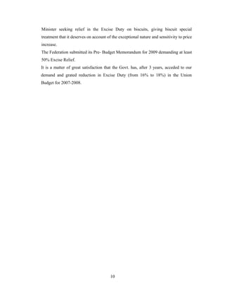 Minister seeking relief in the Excise Duty on biscuits, giving biscuit special
treatment that it deserves on account of the exceptional nature and sensitivity to price
increase.
The Federation submitted its Pre- Budget Memorandum for 2009 demanding at least
50% Excise Relief.
It is a matter of great satisfaction that the Govt. has, after 3 years, acceded to our
demand and grated reduction in Excise Duty (from 16% to 18%) in the Union
Budget for 2007-2008.

10

 