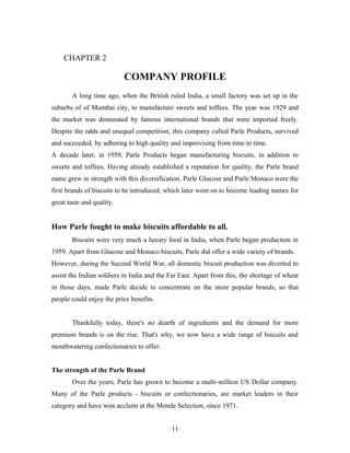 CHAPTER 2

COMPANY PROFILE
A long time ago, when the British ruled India, a small factory was set up in the
suburbs of of Mumbai city, to manufacture sweets and toffees. The year was 1929 and
the market was dominated by famous international brands that were imported freely.
Despite the odds and unequal competition, this company called Parle Products, survived
and succeeded, by adhering to high quality and improvising from time to time.
A decade later, in 1959, Parle Products began manufacturing biscuits, in addition to
sweets and toffees. Having already established a reputation for quality, the Parle brand
name grew in strength with this diversification. Parle Glucose and Parle Monaco were the
first brands of biscuits to be introduced, which later went on to become leading names for
great taste and quality.

How Parle fought to make biscuits affordable to all.
Biscuits were very much a luxury food in India, when Parle began production in
1959. Apart from Glucose and Monaco biscuits, Parle did offer a wide variety of brands.
However, during the Second World War, all domestic biscuit production was diverted to
assist the Indian soldiers in India and the Far East. Apart from this, the shortage of wheat
in those days, made Parle decide to concentrate on the more popular brands, so that
people could enjoy the price benefits.
Thankfully today, there's no dearth of ingredients and the demand for more
premium brands is on the rise. That's why, we now have a wide range of biscuits and
mouthwatering confectionaries to offer.
The strength of the Parle Brand
Over the years, Parle has grown to become a multi-million US Dollar company.
Many of the Parle products - biscuits or confectionaries, are market leaders in their
category and have won acclaim at the Monde Selection, since 1971.
11

 