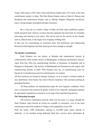 Today, Parle enjoys a 40% share of the total biscuit market and a 15% share of the total
confectionary market, in India. The Parle Biscuit brands, such as, Parle-G, Monaco and
Krackjack and confectionery brands, such as, Melody, Poppins, Mangobite and Kismi,
enjoy a strong imagery and appeal amongst consumers.
Be it a big city or a remote village of India, the Parle name symbolizes quality,
health and great taste! And yet, we know that this reputation has been built, by constantly
innovating and catering to new tastes. This can be seen by the success of new brands,
such as, Hide & Seek, or the single twist wrapping of Mango bite.
In this way, by concentrating on consumer tastes and preferences and emphasizing
Research & Development, the Parle brand grows from strength to strength.
The Quality Commitment
Parle Products has one factory at Mumbai that manufactures biscuits &
confectioneries while another factory at Bahadurgarh, in Haryana manufactures biscuits.
Apart from this, Parle has manufacturing facilities at Neemrana, in Rajasthan and at
Bangalore in Karnataka. The factories at Bahadurgarh and Neemrana are the largest such
manufacturing facilites in India. Parle Products also has 14 manufacturing units for
biscuits & 5 manufacturing units for confectioneries, on contract.
All these factories are located at strategic locations, so as to ensure a constant output &
easy distribution. Each factory has state-of-the-art machinery with automatic printing &
packaging facilities.
All Parle products are manufactured under the most hygienic conditions. Great
care is exercised in the selection & quality control of raw materials, packaging materials
& rigid quality standards are ensured at every stage of the manufacturing process.
The Marketing Strength
The extensive distribution network, built over the years, is a major strength for
Parle Products. Parle biscuits & sweets are available to consumers, even in the most
remote places and in the smallest of villages with a population of just 500.
Parle has nearly 1,500 wholesalers, catering to 4,25,000 retail outlets directly or
indirectly. A two hundred strong dedicated field force services these wholesalers &

12

 