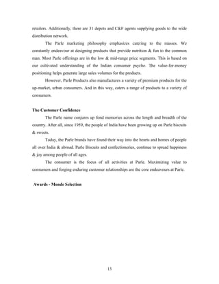 retailers. Additionally, there are 31 depots and C&F agents supplying goods to the wide
distribution network.
The Parle marketing philosophy emphasizes catering to the masses. We
constantly endeavour at designing products that provide nutrition & fun to the common
man. Most Parle offerings are in the low & mid-range price segments. This is based on
our cultivated understanding of the Indian consumer psyche. The value-for-money
positioning helps generate large sales volumes for the products.
However, Parle Products also manufactures a variety of premium products for the
up-market, urban consumers. And in this way, caters a range of products to a variety of
consumers.
The Customer Confidence
The Parle name conjures up fond memories across the length and breadth of the
country. After all, since 1959, the people of India have been growing up on Parle biscuits
& sweets.
Today, the Parle brands have found their way into the hearts and homes of people
all over India & abroad. Parle Biscuits and confectioneries, continue to spread happiness
& joy among people of all ages.
The consumer is the focus of all activities at Parle. Maximizing value to
consumers and forging enduring customer relationships are the core endeavours at Parle.
Awards - Monde Selection

13

 