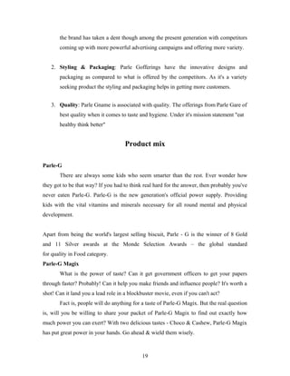 the brand has taken a dent though among the present generation with competitors
coming up with more powerful advertising campaigns and offering more variety.
2. Styling & Packaging: Parle Gofferings have the innovative designs and
packaging as compared to what is offered by the competitors. As it's a variety
seeking product the styling and packaging helps in getting more customers.
3. Quality: Parle Gname is associated with quality. The offerings from Parle Gare of
best quality when it comes to taste and hygiene. Under it's mission statement "eat
healthy think better"

Product mix
Parle-G
There are always some kids who seem smarter than the rest. Ever wonder how
they got to be that way? If you had to think real hard for the answer, then probably you've
never eaten Parle-G. Parle-G is the new generation's official power supply. Providing
kids with the vital vitamins and minerals necessary for all round mental and physical
development.
Apart from being the world's largest selling biscuit, Parle - G is the winner of 8 Gold
and 11 Silver awards at the Monde Selection Awards – the global standard
for quality in Food category.
Parle-G Magix
What is the power of taste? Can it get government officers to get your papers
through faster? Probably! Can it help you make friends and influence people? It's worth a
shot! Can it land you a lead role in a blockbuster movie, even if you can't act?
Fact is, people will do anything for a taste of Parle-G Magix. But the real question
is, will you be willing to share your packet of Parle-G Magix to find out exactly how
much power you can exert? With two delicious tastes - Choco & Cashew, Parle-G Magix
has put great power in your hands. Go ahead & wield them wisely.

19

 