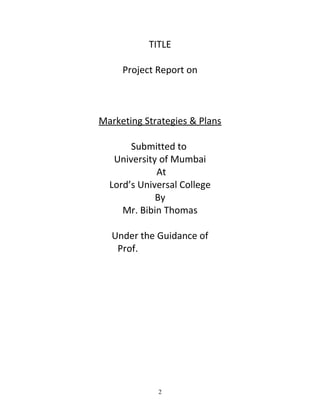 TITLE
Project Report on

Marketing Strategies & Plans
Submitted to
University of Mumbai
At
Lord’s Universal College
By
Mr. Bibin Thomas
Under the Guidance of
Prof. Sushant Bijlani

2

 