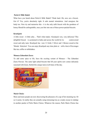 Parle-G Milk Shakti
What have you heard about Parle-G Milk Shakti? Think hard. Ok, now eat a biscuit.
Got it? Yes, you're absolutely right. It aids mental stimulation. And energises the
body too. Now try and memorise this - it is the only milk biscuit with the goodness of
honey.Should be unforgettable, once you bite into one of these power-packed biscuits.
Krackjack
A little sweet - A little salty… That's what makes Krackjack very, very delicious! This
delightful biscuit is acclaimed in India and across the world for its

controversial

sweet and salty taste. Krackjack has won 11 Gold, 3 Silver and 1 Bronze award at the
'Monde Selection'. You can enjoy Krackjack any time plain or with a host of beverages
like tea, coffee or milkshakes.
Monaco Zabardast Zeera
To add some spice to life, have the exciting variant of Monaco - The Zabardast
Zeera Flavour. The same light salted biscuits that lift your spirits now comes delicately
seasoned with Zeera. Relish this unique taste at all times of the day.

Marie Choice
More and more people are now discovering the pleasures of a cup of hot steaming tea. Or
so it seems. In reality they are actually using (misusing) tea as a ready excuse to indulge
in another packet of Parle Marie Choice. Whatever the reason, Parle Marie Choice has

20

 