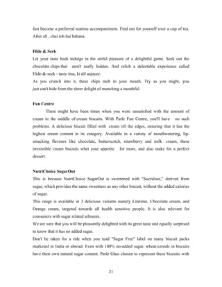 fast become a preferred teatime accompaniment. Find out for yourself over a cup of tea.
After all , chai toh hai bahana.
Hide & Seek
Let your taste buds indulge in the sinful pleasure of a delightful game. Seek out the
chocolate chips that

aren't really hidden. And relish a delectable experience called

Hide-&-seek - tasty itna, ki dil aajayee.
As you crunch into it, these chips melt in your mouth. Try as you might, you
just can't hide from the sheer delight of munching a mouthful
Fun Centre
There might have been times when you were unsatisfied with the amount of
cream in the middle of cream biscuits. With Parle Fun Centre, you'll have

no such

problems. A delicious biscuit filled with cream till the edges, ensuring that it has the
highest cream content in its category. Available in a variety of mouthwatering, lipsmacking flavours like chocolate, butterscotch, strawberry and milk cream, these
irresistible cream biscuits whet your appetite

for more, and also make for a perfect

dessert.
NutriChoice SugarOut
This is because NutriChoice SugarOut is sweetened with "Sucralose," derived from
sugar, which provides the same sweetness as any other biscuit, without the added calories
of sugar.
This range is available in 3 delicious variants namely Litetime, Chocolate cream, and
Orange cream, targeted towards all health sensitive people. It is also relevant for
consumers with sugar related ailments.
We are sure that you will be pleasantly delighted with its great taste and equally surprised
to know that it has no added sugar.
Don't be taken for a ride when you read "Sugar Free" label on many biscuit packs
marketed in India or abroad. Even with 100% no-added sugar, wheat-cereals in biscuits
have their own natural sugar content. Parle Ghas chosen to represent these biscuits with

21

 