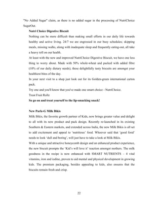 "No Added Sugar" claim, as there is no added sugar in the processing of NutriChoice
SugarOut.
Nutri Choice Digestive Biscuit
Nothing can be more difficult than making small efforts in our daily life towards
healthy and active living. 24/7 we are engrossed in our busy schedules; skipping
meals, missing walks, along with inadequate sleep and frequently eating-out, all take
a heavy toll on our health.
At least with the new and improved NutriChoice Digestive Biscuit, we have one less
thing to worry about. Made with 50% whole-wheat and packed with added fibre
(10% of our daily dietary needs), these delightfully tasty biscuits are amongst your
healthiest bites of the day.
In your next visit to a shop just look out for its Golden-green international carton
pack.
Try one and you'll know that you've made one smart choice - NutriChoice.
Treat Fruit Rollz
So go on and treat yourself to the lip-smacking snack!
New Parle-G Milk Bikis
Milk Bikis, the favorite growth partner of Kids, now brings greater value and delight
to all with its new product and pack design. Recently re-launched in its existing
Southern & Eastern markets, and extended across India, the new Milk Bikis is all set
to add excitement and appeal to ‘nutritious’ food. Whoever said that ‘good food’
needs to look ‘dull and boring’, will just have to take a look at Milk Bikis.
With a unique and attractive honeycomb design and an enhanced product experience,
the new biscuit prompts the ‘Kid’s will love it’ reaction amongst mothers. The milk
goodness in the recipe is now enhanced with SMART NUTRIENTS – 4 vital
vitamins, iron and iodine, proven to aid mental and physical development in growing
kids. The premium packaging, besides appealing to kids, also ensures that the
biscuits remain fresh and crisp.

22

 