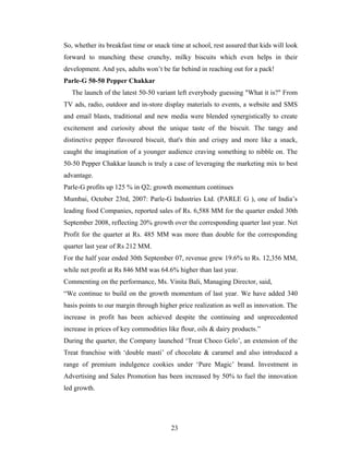 So, whether its breakfast time or snack time at school, rest assured that kids will look
forward to munching these crunchy, milky biscuits which even helps in their
development. And yes, adults won’t be far behind in reaching out for a pack!
Parle-G 50-50 Pepper Chakkar
The launch of the latest 50-50 variant left everybody guessing "What it is?" From
TV ads, radio, outdoor and in-store display materials to events, a website and SMS
and email blasts, traditional and new media were blended synergistically to create
excitement and curiosity about the unique taste of the biscuit. The tangy and
distinctive pepper flavoured biscuit, that's thin and crispy and more like a snack,
caught the imagination of a younger audience craving something to nibble on. The
50-50 Pepper Chakkar launch is truly a case of leveraging the marketing mix to best
advantage.
Parle-G profits up 125 % in Q2; growth momentum continues
Mumbai, October 23rd, 2007: Parle-G Industries Ltd. (PARLE G ), one of India’s
leading food Companies, reported sales of Rs. 6,588 MM for the quarter ended 30th
September 2008, reflecting 20% growth over the corresponding quarter last year. Net
Profit for the quarter at Rs. 485 MM was more than double for the corresponding
quarter last year of Rs 212 MM.
For the half year ended 30th September 07, revenue grew 19.6% to Rs. 12,356 MM,
while net profit at Rs 846 MM was 64.6% higher than last year.
Commenting on the performance, Ms. Vinita Bali, Managing Director, said,
“We continue to build on the growth momentum of last year. We have added 340
basis points to our margin through higher price realization as well as innovation. The
increase in profit has been achieved despite the continuing and unprecedented
increase in prices of key commodities like flour, oils & dairy products.”
During the quarter, the Company launched ‘Treat Choco Gelo’, an extension of the
Treat franchise with ‘double masti’ of chocolate & caramel and also introduced a
range of premium indulgence cookies under ‘Pure Magic’ brand. Investment in
Advertising and Sales Promotion has been increased by 50% to fuel the innovation
led growth.

23

 