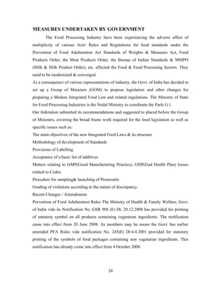MEASURES UNDERTAKEN BY GOVERNMENT
The Food Processing Industry have been experiencing the adverse affect of
multiplicity of various Acts/ Rules and Regulations for food standards under the
Prevention of Food Adulteration Act Standards of Weights & Measures Act, Food
Products Order, the Meat Products Order, the Bureau of Indian Standards & MMPO
(Milk & Milk Product Order), etc. affected the Food & Food Processing Sectors. They
need to be modernized & converged.
As a consequence of various representations of industry, the Govt. of India has decided to
set up a Group of Ministers (GOM) to propose legislation and other changes for
preparing a Modem Integrated Food Law and related regulations. The Ministry of State
for Food Processing Industries is the Nodal Ministry to coordinate the Parle G l.
Our federation submitted its recommendations and suggested to placed before the Group
of Ministers, covering the broad frame work required for the food legislation as well as
specific issues such as:
The main objectives of the new Integrated Food Laws & its structure
Methodology of development of Standards
Provisions of Labelling
Acceptance of a basic list of additives
Matters relating to GMP(Good Manufacturing Practice), GHP(Gud Health Plan) Issues
related to Codex
Procedure for sampling& launching of Prosecutin
Grading of violations according to the nature of discrepancy.
Recent Changes / Amendments
Prevention of Food Adulteration Rules The Ministry of Health & Family Welfare, Govt.
of India vide its Notification No. GSR 908 (E) Dt. 20.12.2008 has provided for printing
of statutory symbol on all products containing vegetarian ingredients. The notification
came into effect from 20 June 2008. As members may be aware the Govt. has earlier
amended PFA Rules vide notification No. 245(E) Dt.4.4.2001 provided for statutory
printing of the symbols of food packages containing non vegetarian ingredients. This
notification has already come into effect from 4 October 2008.

24

 