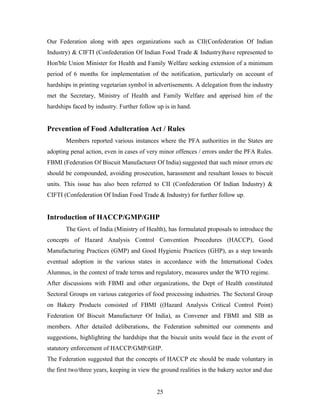 Our Federation along with apex organizations such as CII(Confederation Of Indian
Industry) & CIFTI (Confederation Of Indian Food Trade & Industry)have represented to
Hon'ble Union Minister for Health and Family Welfare seeking extension of a minimum
period of 6 months for implementation of the notification, particularly on account of
hardships in printing vegetarian symbol in advertisements. A delegation from the industry
met the Secretary, Ministry of Health and Family Welfare and apprised him of the
hardships faced by industry. Further follow up is in hand.

Prevention of Food Adulteration Act / Rules
Members reported various instances where the PFA authorities in the States are
adopting penal action, even in cases of very minor offences / errors under the PFA Rules.
FBMI (Federation Of Biscuit Manufacturer Of India) suggested that such minor errors etc
should be compounded, avoiding prosecution, harassment and resultant losses to biscuit
units. This issue has also been referred to CII (Confederation Of Indian Industry) &
CIFTI (Confederation Of Indian Food Trade & Industry) for further follow up.

Introduction of HACCP/GMP/GHP
The Govt. of India (Ministry of Health), has formulated proposals to introduce the
concepts of Hazard Analysis Control Convention Procedures (HACCP), Good
Manufacturing Practices (GMP) and Good Hygienic Practices (GHP), as a step towards
eventual adoption in the various states in accordance with the International Codex
Alumnus, in the context of trade terms and regulatory, measures under the WTO regime.
After discussions with FBMI and other organizations, the Dept of Health constituted
Sectoral Groups on various categories of food processing industries. The Sectoral Group
on Bakery Products consisted of FBMI ((Hazard Analysis Critical Control Point)
Federation Of Biscuit Manufacturer Of India), as Convener and FBMI and SIB as
members. After detailed deliberations, the Federation submitted our comments and
suggestions, highlighting the hardships that the biscuit units would face in the event of
statutory enforcement of HACCP/GMP/GHP.
The Federation suggested that the concepts of HACCP etc should be made voluntary in
the first two/three years, keeping in view the ground realities in the bakery sector and due
25

 