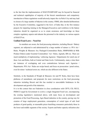 to the fact that the implementation of HACCP/GMP/GHP may be beyond he financial
and technical capabilqities of majority of the biscuit manufacturers and compulsory
introduction of these regulations would adversely impact the via Parle G ity and may lead
to closure of a large number of bakeries in the country. FBMI, after detailed deliberations
by the Executive Committee, suggested to the Govt. of India that, in the first instance
projects for imparting training to the Managers/Executives and workforce in the bakery
industries should be organized so as to create awareness and knowledge on these
complex regulatory aspects and educate the personnel in the industry on various aspects
of HACCP etc.

Unified Food Laws – Need for
As members are aware, the food processing industries, including Biscuit / Bakery
segment, are subjected to and administered by a large number of statues i.e. PFA Act /
Rules, Weights & Measures Act, Packaged Commodities Rules, MMPO(Milk & Milk
Product Orders) under Essential Commodities’ Act / Rules, Agmark, BIS etc. There are
much multiplicity of implementing / enforcing Agencies / Departments for watch one of
these Acts and Rules, both at Central and State levels. Unfortunately, many a time there
are instances of overlapping and even contradictions between such Agencies /
Departments. PFA Act / Rules are recipe based, and focus on prosecution / penal action,
even for minor / technical errors etc. which are also different in the States.
Similarly, in the Standards of Weight & Measures Act and PC Rules, there have been
plethoras of amendment, and proposals for more restrictions on the food processing
industries including Biscuit and this has resulted in unavoidable hindrances in the
development and growth of the industries.
It is in this context that our Federation in close coordination with CIFTI, CII, FICCI,
PHDCCI urged he Government to evolve a single Integrated Food Law, encompassing
the existing legislation’s mentioned above, with main focus on development and
promotion of the Food Processing, Agro Based industries in the country, paving way for
creation of large employment generation, consumption of varied types of safe food
products of good quality, at reasonable prices benefiting consumers particularly those in
the lower and middle segments of the society. Exports and better capacity utilization also

26

 