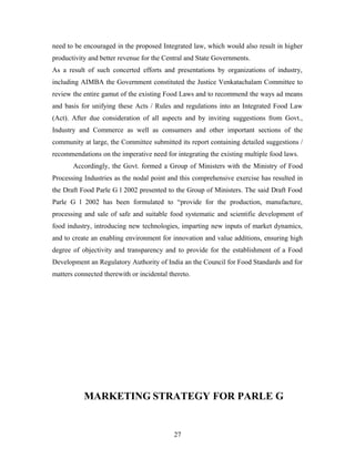 need to be encouraged in the proposed Integrated law, which would also result in higher
productivity and better revenue for the Central and State Governments.
As a result of such concerted efforts and presentations by organizations of industry,
including AIMBA the Government constituted the Justice Venkatachalam Committee to
review the entire gamut of the existing Food Laws and to recommend the ways ad means
and basis for unifying these Acts / Rules and regulations into an Integrated Food Law
(Act). After due consideration of all aspects and by inviting suggestions from Govt.,
Industry and Commerce as well as consumers and other important sections of the
community at large, the Committee submitted its report containing detailed suggestions /
recommendations on the imperative need for integrating the existing multiple food laws.
Accordingly, the Govt. formed a Group of Ministers with the Ministry of Food
Processing Industries as the nodal point and this comprehensive exercise has resulted in
the Draft Food Parle G l 2002 presented to the Group of Ministers. The said Draft Food
Parle G l 2002 has been formulated to “provide for the production, manufacture,
processing and sale of safe and suitable food systematic and scientific development of
food industry, introducing new technologies, imparting new inputs of market dynamics,
and to create an enabling environment for innovation and value additions, ensuring high
degree of objectivity and transparency and to provide for the establishment of a Food
Development an Regulatory Authority of India an the Council for Food Standards and for
matters connected therewith or incidental thereto.

MARKETING STRATEGY FOR PARLE G

27

 