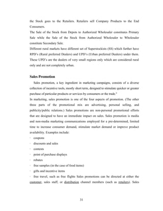 the Stock goes to the Retailers. Retailers sell Company Products to the End
Consumers.
The Sale of the Stock from Depots to Authorized Wholesaler constitutes Primary
Sale while the Sale of the Stock from Authorized Wholesaler to Wholesaler
constitute Secondary Sale.
Different rural markets have different set of Superstockists (SS) which further have
RPD’s (Rural preferred Dealers) and UPD’s (Urban preferred Dealers) under them.
These UPD’s are the dealers of very small regions only which are considered rural
only and are not completely urban.

Sales Promotion
Sales promotion, a key ingredient in marketing campaigns, consists of a diverse
collection of incentive tools, mostly short term, designed to stimulate quicker or greater
purchase of particular products or services by consumers or the trade."
In marketing, sales promotion is one of the four aspects of promotion. (The other
three parts of the promotional mix are advertising, personal selling, and
publicity/public relations.) Sales promotions are non-personal promotional efforts
that are designed to have an immediate impact on sales. Sales promotion is media
and non-media marketing communications employed for a pre-determined, limited
time to increase consumer demand, stimulate market demand or improve product
availability. Examples include:
· coupons
· discounts and sales
· contests
· point of purchase displays
· rebates
· free samples (in the case of food items)
· gifts and incentive items
· free travel, such as free flights Sales promotions can be directed at either the
customer, sales staff, or distribution channel members (such as retailers). Sales

31

 