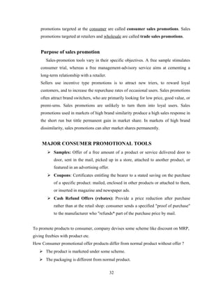 promotions targeted at the consumer are called consumer sales promotions. Sales
promotions targeted at retailers and wholesale are called trade sales promotions.

Purpose of sales promotion.
Sales-promotion tools vary in their specific objectives. A free sample stimulates
consumer trial, whereas a free management-advisory service aims at cementing a
long-term relationship with a retailer.
Sellers use incentive type promotions is to attract new triers, to reward loyal
customers, and to increase the repurchase rates of occasional users. Sales promotions
often attract brand switchers, who are primarily looking for low price, good value, or
premi-urns. Sales promotions are unlikely to turn them into loyal users. Sales
promotions used in markets of high brand similarity produce a high sales response in
the short run but tittle permanent gain in market share. In markets of high brand
dissimilarity, sales promotions can alter market shares permanently.

MAJOR CONSUMER PROMOTIONAL TOOLS
 Samples: Offer of a free amount of a product or service delivered door to
door, sent in the mail, picked up in a store, attached to another product, or
featured in an advertising offer.
 Coupons: Certificates entitling the bearer to a stated saving on the purchase
of a specific product: mailed, enclosed in other products or attached to them,
or inserted in magazine and newspaper ads.
 Cash Refund Offers (rebates): Provide a price reduction after purchase
rather than at the retail shop: consumer sends a specified "proof of purchase"
to the manufacturer who "refunds* part of the purchase price by mail.
To promote products to consumer, company devises some scheme like discount on MRP,
giving freebies with product etc.
How Consumer promotional offer products differ from normal product without offer ?
 The product is marketed under some scheme.
 The packaging is different from normal product.
32

 