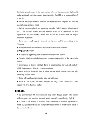 that health consciousness in the mass market is low, which means that the brand is
under-positioned, since the market doesn't consider "health1 as an important benefit
in biscuits
• Parle G 's strength is in mid, premium mid super-premium category; this market is
approaching a saturation point
• Parle G 's mass market is not segmented properly; Parle G cannot afford to go all
out

in the mass market, the best strategy would be to concentrate on these

segments of the mass market, which will account for volume sales and require
minimum investment
• Performance-based incentive to motivate the sates staff is not existing in the
Company
• Yearly incentives don't motivate the dealers of mass market brands

OPPORTUNITIES
• Mass market is growing with established preference for biscuits
• Growing middle class in India can provide more opportunities for Parle G 's pillar
brands
• Credit given to dealers will help Parle G in expanding the width of reach, by
which the company will have a volume advantage
• Taste plays an important role in mass market which can take care of price
sensitivity to some extent
• There is low differentiation in the mass market brands
• There is a fairly good market for a high count salty cracker variety and a cream
cracker variety in the mass market

THREATS
• De-reservation of the biscuit industry may attract foreign players who initially
will try to attack the premium segment, which is already established for Parle G
• A characteristic feature of premium market consumer is that this segment is not
brand loyal; therefore there is a chance of the consumers to shift to other brands in
the near/distant future
35

 