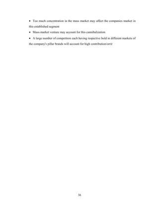 • Too much concentration in the mass market may affect the companies market in
this established segment
• Mass-market venture may account for this cannibalization
• A large number of competitors each having respective bold in different markets of
the company's pillar brands will account for high contribution/orrir

36

 