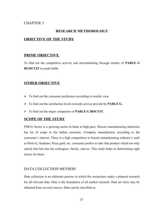 CHAPTER 3
RESEARCH METHODOLOGY
OBJECTIVE OF THE STUDY

PRIME OBJECTIVE
To find out the competitive activity and merchandising through retailer of PARLE G
BUISCUIT in south Delhi.

OTHER OBJECTIVE

 To find out the consumer preference according to retailer view.
 To find out the satisfaction levels towards service provide by PARLE G.
 To find out the major competitor of PARLE G BISCUIT.

SCOPE OF THE STUDY
FMCG Sector is a growing sector in India at high pace. Biscuit manufacturing industries
has lot of scope in the Indian economy. Company manufactures according to the
consumer’s interest. There is a high competition in biscuit manufacturing industry’s such
as Parle-G, Sunfeast, Priya gold, etc. consumer prefers to take that product which not only
satisfy him but also his colleagues, family, natives. This study helps in determining right
choice for them.

DATA COLLECTION METHOD
Data collection is an elaborate process in which the researchers make a planned research
for all relevant data. Data is the foundation of all market research. Data are facts may be
obtained from several sources. Data can be classified as:

37

 