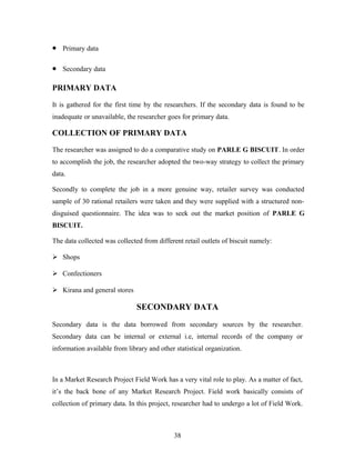 •

Primary data

•

Secondary data

PRIMARY DATA
It is gathered for the first time by the researchers. If the secondary data is found to be
inadequate or unavailable, the researcher goes for primary data.

COLLECTION OF PRIMARY DATA
The researcher was assigned to do a comparative study on PARLE G BISCUIT. In order
to accomplish the job, the researcher adopted the two-way strategy to collect the primary
data.
Secondly to complete the job in a more genuine way, retailer survey was conducted
sample of 30 rational retailers were taken and they were supplied with a structured nondisguised questionnaire. The idea was to seek out the market position of PARLE G
BISCUIT.
The data collected was collected from different retail outlets of biscuit namely:
 Shops
 Confectioners
 Kirana and general stores

SECONDARY DATA
Secondary data is the data borrowed from secondary sources by the researcher.
Secondary data can be internal or external i.e, internal records of the company or
information available from library and other statistical organization.

In a Market Research Project Field Work has a very vital role to play. As a matter of fact,
it’s the back bone of any Market Research Project. Field work basically consists of
collection of primary data. In this project, researcher had to undergo a lot of Field Work.

38

 
