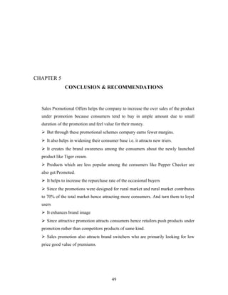 CHAPTER 5
CONCLUSION & RECOMMENDATIONS

Sales Promotional Offers helps the company to increase the over sales of the product
under promotion because consumers tend to buy in ample amount due to small
duration of the promotion and feel value for their money.
 But through these promotional schemes company earns fewer margins.
 It also helps in widening their consumer base i.e. it attracts new triers.
 It creates the brand awareness among the consumers about the newly launched
product like Tiger cream.
 Products which are less popular among the consumers like Pepper Checker are
also get Promoted.
 It helps to increase the repurchase rate of the occasional buyers
 Since the promotions were designed for rural market and rural market contributes
to 70% of the total market hence attracting more consumers. And turn them to loyal
users
 It enhances brand image
 Since attractive promotion attracts consumers hence retailers push products under
promotion rather than competitors products of same kind.
 Sales promotion also attracts brand switchers who are primarily looking for low
price good value of premiums.

49

 