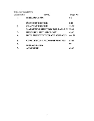 TABLE OF CONTENTS

Chapter.No
TOPIC
1.
INTRODUCTION

2.
3.
4.
5.
6.
7.

Page. No
6-7

INDUSTRY PROFILE
COMPANY PROFILE
MARKETING STRATEGY FOR PARLE G
RESEARCH METHODOLOGY
DATA PRESENTATION AND ANALYSIS

8-10
11-31
32-40
41-43
44- 56

CONCLUSION & RECOMMENDATION

57-59
60

BIBLIOGRAPHY
ANNEXURE

61-63

5

 