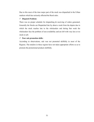 Due to this most of the time major part of the stock was dispatched in the Urban
markets which has seriously affected the Rural sales.
 Dispatch Problem:
There was no proper schedule for dispatching & receiving of orders generated.
Generally the Stocks are Dispatched late by about a week from the depots due to
which the stock reaches late to the wholesalers and during that week the
wholesalers face the problem of non availability and are left with very less or no
stock to sell.
 Poor sale promotion skills:
According to observations, sale was not promoted skillfully in most of the
Regions. The retailers in these regions have not taken appropriate efforts so as to
promote the promotional products skillfully.

51

 