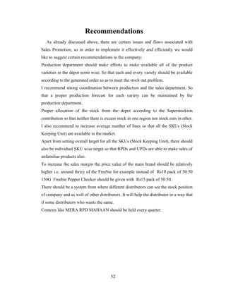 Recommendations
As already discussed above, there are certain issues and flaws associated with
Sales Promotion, so in order to implement it effectively and efficiently we would
like to suggest certain recommendations to the company:
Production department should make efforts to make available all of the product
varieties in the depot norm wise. So that each and every variety should be available
according to the generated order so as to meet the stock out problem.
I recommend strong coordination between production and the sales department. So
that a proper production forecast for each variety can be maintained by the
production department.
Proper allocation of the stock from the depot according to the Superstockists
contribution so that neither there is excess stock in one region nor stock outs in other.
I also recommend to increase average number of lines so that all the SKUs (Stock
Keeping Unit) are available in the market.
Apart from setting overall target for all the SKUs (Stock Keeping Unit), there should
also be individual SKU wise target so that RPDs and UPDs are able to make sales of
unfamiliar products also.
To increase the sales margin the price value of the main brand should be relatively
higher i.e. around thrice of the Freebie for example instead of Rs10 pack of 50:50
150G Freebie Pepper Checker should be given with Rs15 pack of 50:50.
There should be a system from where different distributors can see the stock position
of company and as well of other distributors. It will help the distributor in a way that
if some distributors who wants the same.
Contests like MERA RPD MAHAAN should be held every quarter.

52

 