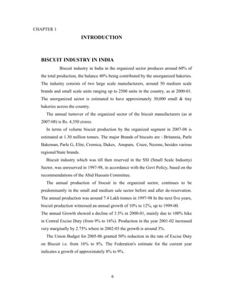 CHAPTER 1

INTRODUCTION

BISCUIT INDUSTRY IN INDIA
Biscuit industry in India in the organized sector produces around 60% of
the total production, the balance 40% being contributed by the unorganized bakeries.
The industry consists of two large scale manufacturers, around 50 medium scale
brands and small scale units ranging up to 2500 units in the country, as at 2000-01.
The unorganized sector is estimated to have approximately 30,000 small & tiny
bakeries across the country.
The annual turnover of the organized sector of the biscuit manufacturers (as at
2007-08) is Rs. 4,350 crores.
In terms of volume biscuit production by the organized segment in 2007-08 is
estimated at 1.30 million tonnes. The major Brands of biscuits are - Britannia, Parle
Bakeman, Parle G, Elite, Cremica, Dukes, Anupam, Craze, Nezone, besides various
regional/State brands.
Biscuit industry which was till then reserved in the SSI (Small Scale Industry)
Sector, was unreserved in 1997-98, in accordance with the Govt Policy, based on the
recommendations of the Abid Hussain Committee.
The annual production of biscuit in the organized sector, continues to be
predominantly in the small and medium sale sector before and after de-reservation.
The annual production was around 7.4 Lakh tonnes in 1997-98 In the next five years,
biscuit production witnessed an annual growth of 10% to 12%, up to 1999-00.
The annual Growth showed a decline of 3.5% in 2000-01, mainly due to 100% hike
in Central Excise Duty (from 9% to 16%). Production in the year 2001-02 increased
very marginally by 2.75% where in 2002-03 the growth is around 3%.
The Union Budget for 2005-06 granted 50% reduction in the rate of Excise Duty
on Biscuit i.e. from 16% to 8%. The Federation's estimate for the current year
indicates a growth of approximately 8% to 9%.

6

 