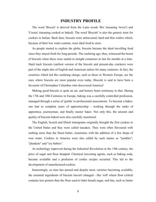 INDUSTRY PROFILE
The word 'Biscuit' is derived from the Latin words 'Bis' (meaning 'twice') and
'Coctus' (meaning cooked or baked). The word 'Biscotti' is also the generic term for
cookies in Italian. Back then, biscuits were unleavened, hard and thin wafers which,
because of their low water content, were ideal food to store.
As people started to explore the globe, biscuits became the ideal travelling food
since they stayed fresh for long periods. The seafaring age, thus, witnessed the boom
of biscuits when these were sealed in airtight containers to last for months at a time.
Hard track biscuits (earliest version of the biscotti and present-day crackers) were
part of the staple diet of English and American sailors for many centuries. In fact, the
countries which led this seafaring charge, such as those in Western Europe, are the
ones where biscuits are most popular even today. Biscotti is said to have been a
favourite of Christopher Columbus who discovered America!
Making good biscuits is quite an art, and history bears testimony to that. During
the 17th and 18th Centuries in Europe, baking was a carefully controlled profession,
managed through a series of 'guilds' or professional associations. To become a baker,
one had to complete years of apprenticeship - working through the ranks of
apprentice, journeyman, and finally master baker. Not only this, the amount and
quality of biscuits baked were also carefully monitored.
The English, Scotch and Dutch immigrants originally brought the first cookies to
the United States and they were called teacakes. They were often flavoured with
nothing more than the finest butter, sometimes with the addition of a few drops of
rose water. Cookies in America were also called by such names as "jumbles",
"plunkets" and "cry babies".
As technology improved during the Industrial Revolution in the 19th century, the
price of sugar and flour dropped. Chemical leavening agents, such as baking soda,
became available and a profusion of cookie recipes occurred. This led to the
development of manufactured cookies.
Interestingly, as time has passed and despite more varieties becoming available,
the essential ingredients of biscuits haven't changed - like 'soft' wheat flour (which
contains less protein than the flour used to bake bread) sugar, and fats, such as butter
8

 