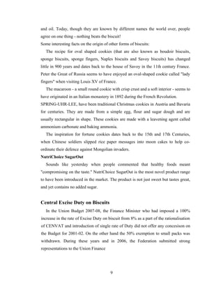 and oil. Today, though they are known by different names the world over, people
agree on one thing - nothing beats the biscuit!
Some interesting facts on the origin of other forms of biscuits:
The recipe for oval shaped cookies (that are also known as boudoir biscuits,
sponge biscuits, sponge fingers, Naples biscuits and Savoy biscuits) has changed
little in 900 years and dates back to the house of Savoy in the 11th century France.
Peter the Great of Russia seems to have enjoyed an oval-shaped cookie called "lady
fingers" when visiting Louis XV of France.
The macaroon - a small round cookie with crisp crust and a soft interior - seems to
have originated in an Italian monastery in 1892 during the French Revolution.
SPRING-UHR-LEE, have been traditional Christmas cookies in Austria and Bavaria
for centuries. They are made from a simple egg, flour and sugar dough and are
usually rectangular in shape. These cookies are made with a leavening agent called
ammonium carbonate and baking ammonia.
The inspiration for fortune cookies dates back to the 15th and 17th Centuries,
when Chinese soldiers slipped rice paper messages into moon cakes to help coordinate their defence against Mongolian invaders.
NutriChoice SugarOut
Sounds like yesterday when people commented that healthy foods meant
"compromising on the taste." NutriChoice SugarOut is the most novel product range
to have been introduced in the market. The product is not just sweet but tastes great,
and yet contains no added sugar.

Central Excise Duty on Biscuits
In the Union Budget 2007-08, the Finance Minister who had imposed a 100%
increase in the rate of Excise Duty on biscuit from 8% as a part of the rationalisation
of CENVAT and introduction of single rate of Duty did not offer any concesison on
the Budget for 2001-02. On the other hand the 50% exemption to small packs was
withdrawn. During these years and in 2006, the Federation submitted strong
representations to the Union Finance

9

 
